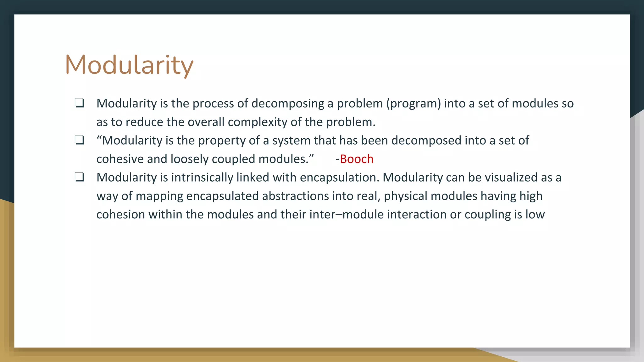 Modularity
❏ Modularity is the process of decomposing a problem (program) into a set of modules so
as to reduce the overall complexity of the problem.
❏ “Modularity is the property of a system that has been decomposed into a set of
cohesive and loosely coupled modules.” -Booch
❏ Modularity is intrinsically linked with encapsulation. Modularity can be visualized as a
way of mapping encapsulated abstractions into real, physical modules having high
cohesion within the modules and their inter–module interaction or coupling is low
 