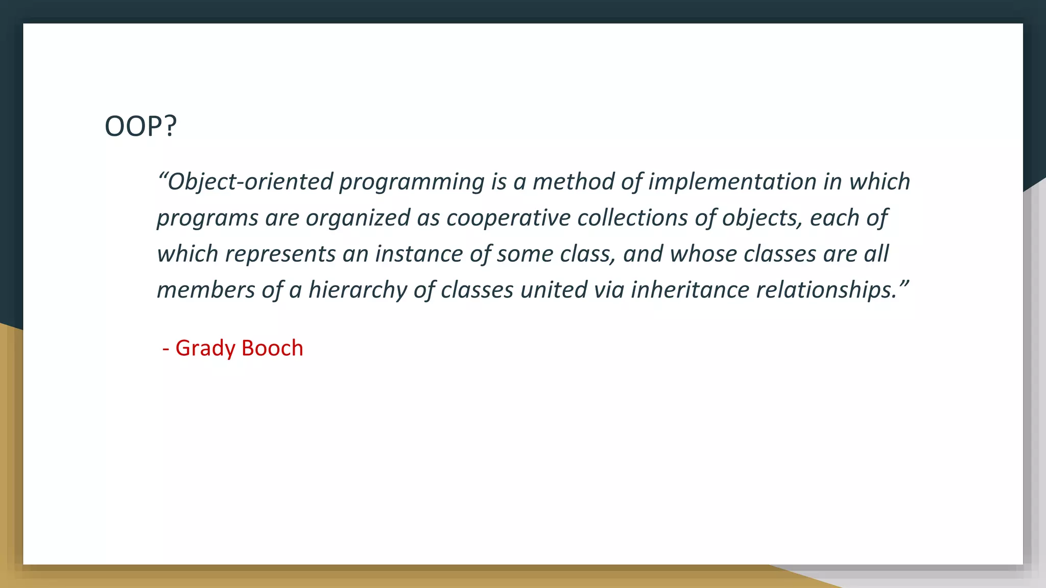 OOP?
“Object-oriented programming is a method of implementation in which
programs are organized as cooperative collections of objects, each of
which represents an instance of some class, and whose classes are all
members of a hierarchy of classes united via inheritance relationships.”
- Grady Booch
 
