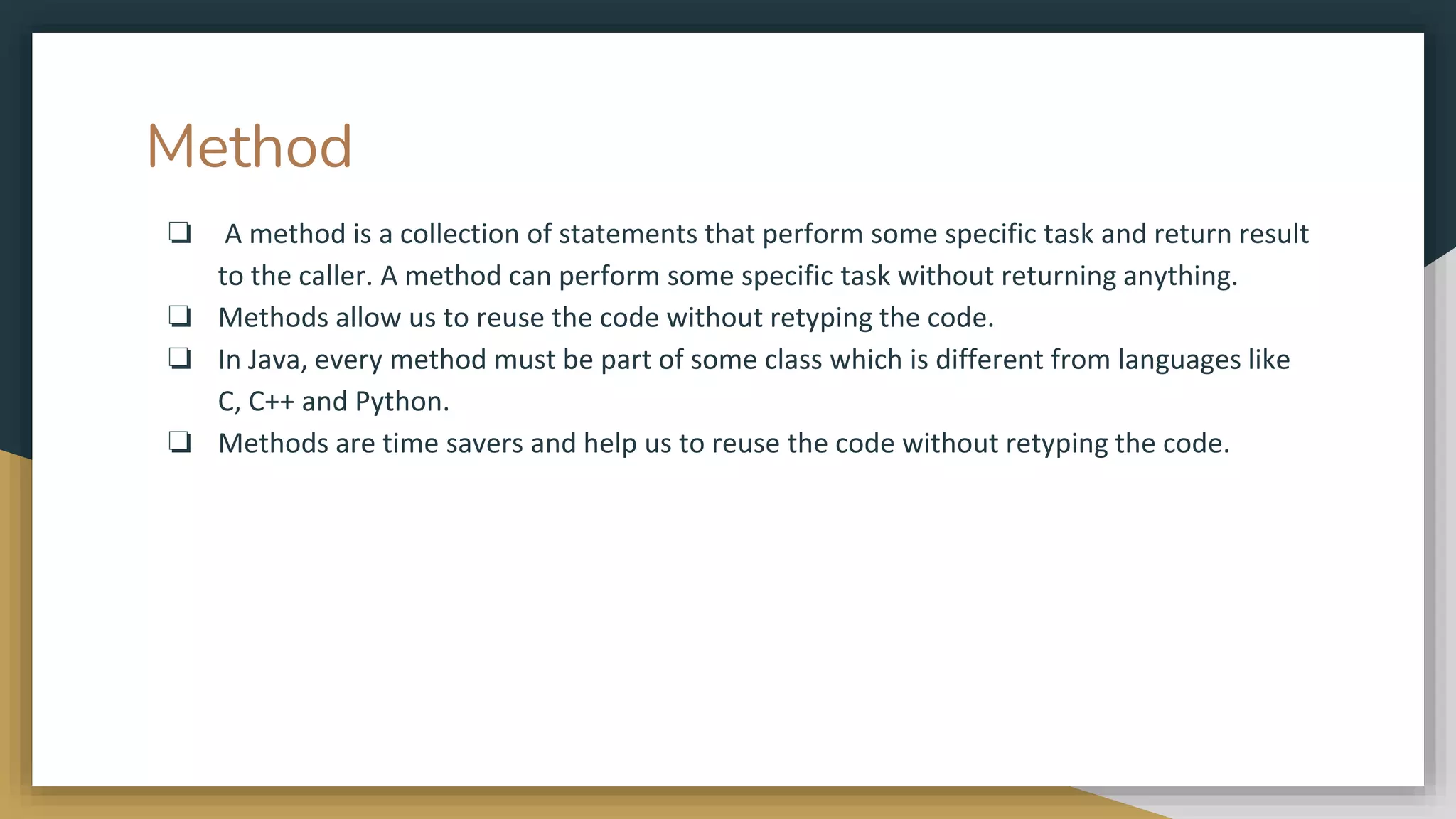 Method
❏ A method is a collection of statements that perform some specific task and return result
to the caller. A method can perform some specific task without returning anything.
❏ Methods allow us to reuse the code without retyping the code.
❏ In Java, every method must be part of some class which is different from languages like
C, C++ and Python.
❏ Methods are time savers and help us to reuse the code without retyping the code.
 