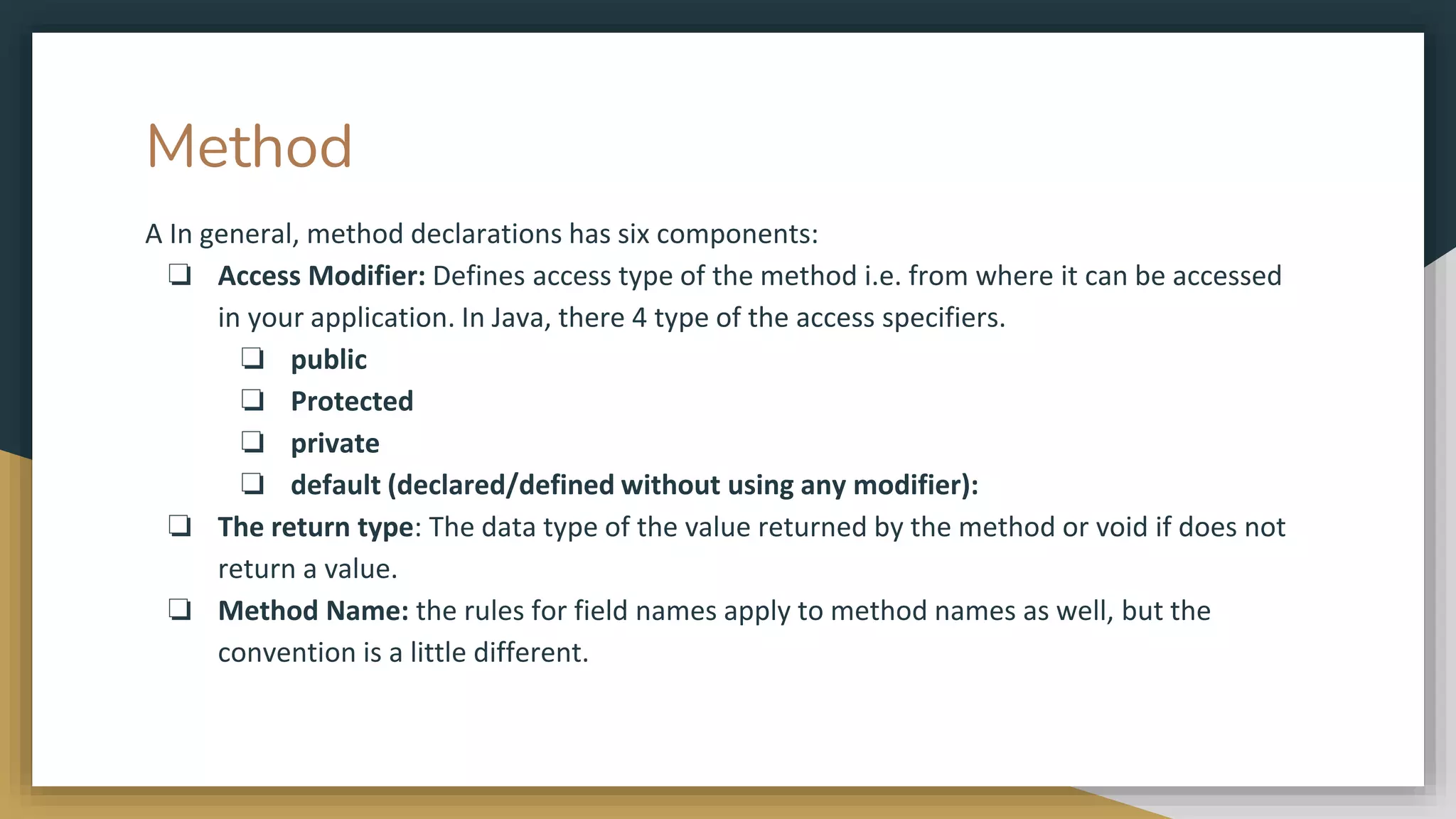Method
A In general, method declarations has six components:
❏ Access Modifier: Defines access type of the method i.e. from where it can be accessed
in your application. In Java, there 4 type of the access specifiers.
❏ public
❏ Protected
❏ private
❏ default (declared/defined without using any modifier):
❏ The return type: The data type of the value returned by the method or void if does not
return a value.
❏ Method Name: the rules for field names apply to method names as well, but the
convention is a little different.
 
