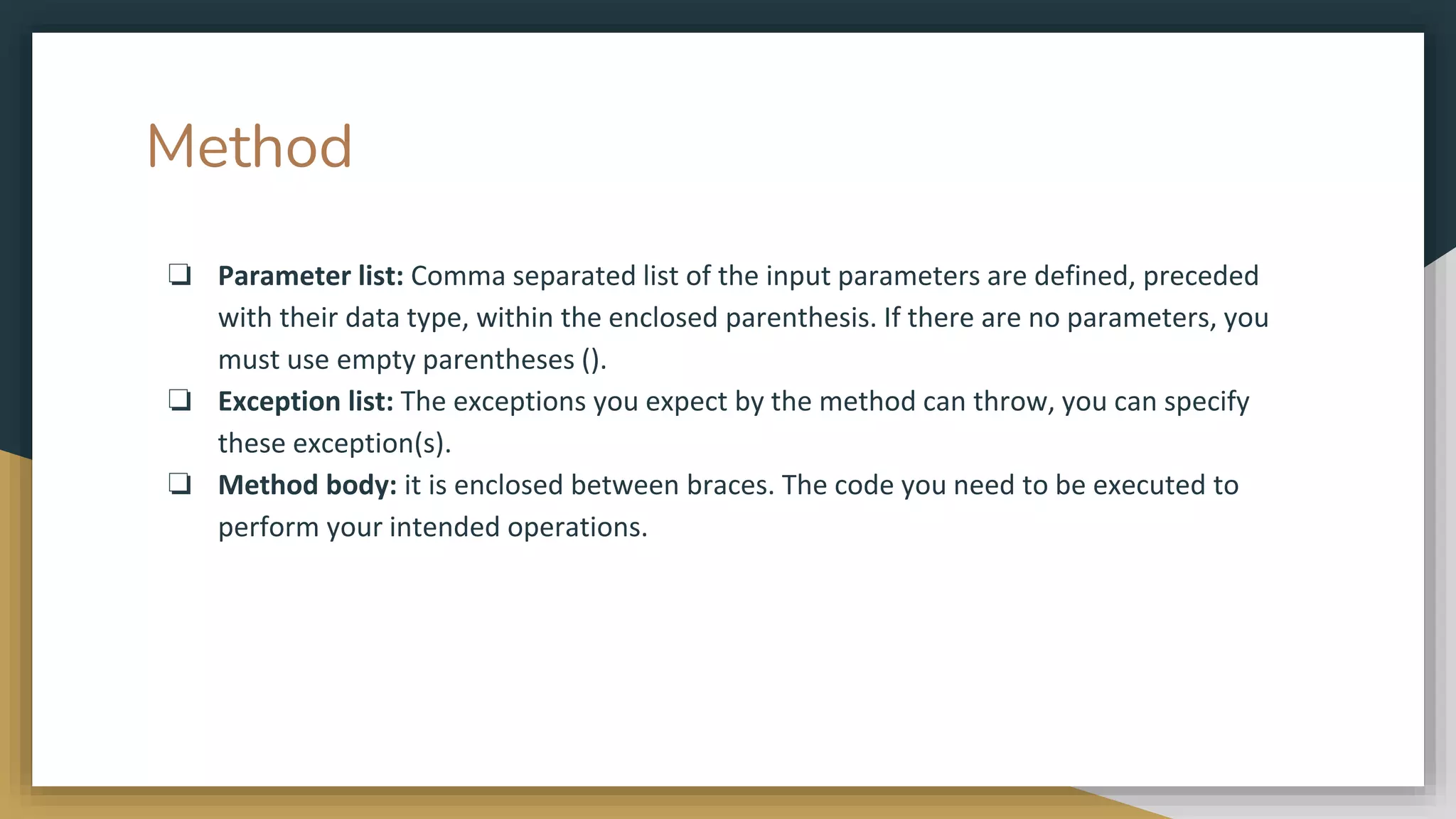 Method
❏ Parameter list: Comma separated list of the input parameters are defined, preceded
with their data type, within the enclosed parenthesis. If there are no parameters, you
must use empty parentheses ().
❏ Exception list: The exceptions you expect by the method can throw, you can specify
these exception(s).
❏ Method body: it is enclosed between braces. The code you need to be executed to
perform your intended operations.
 