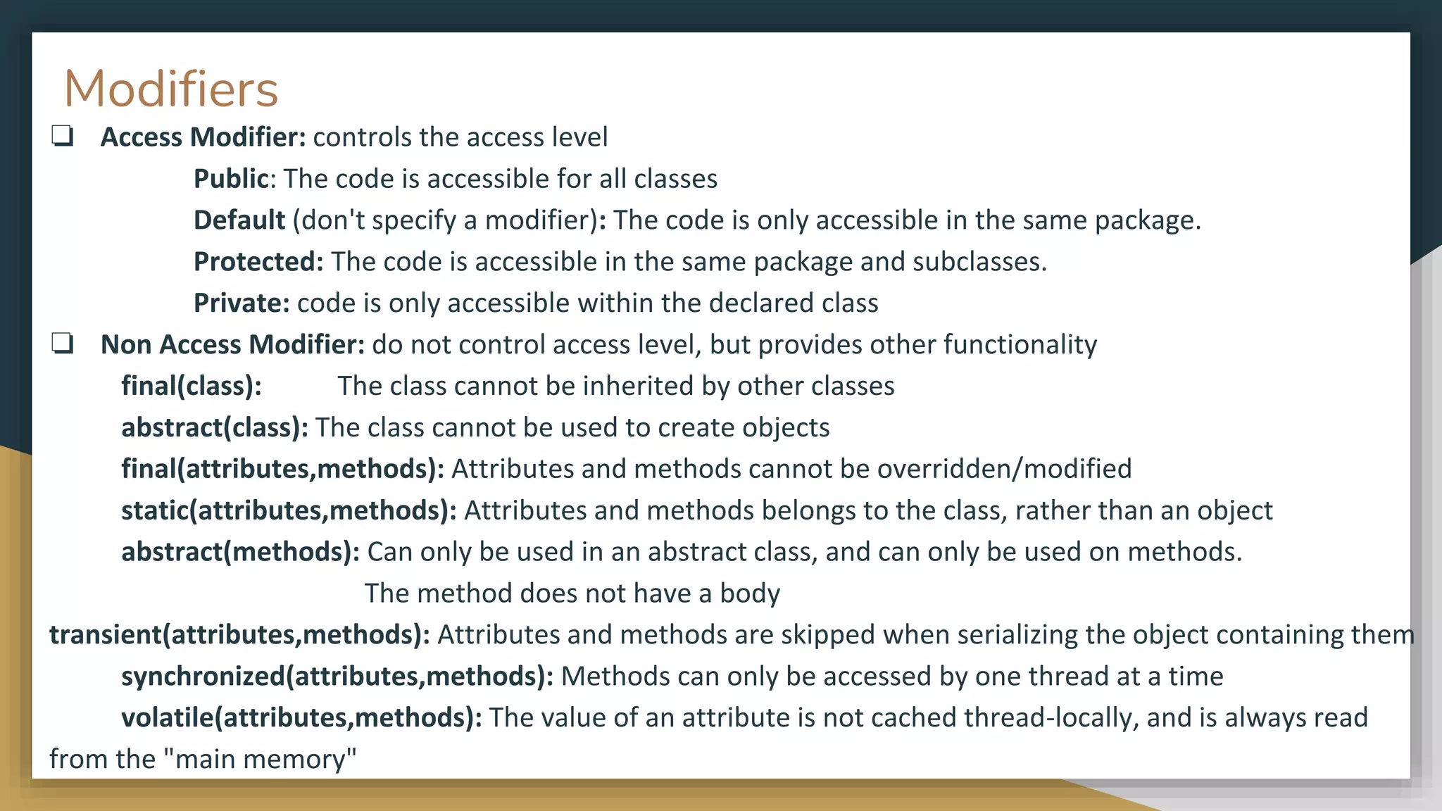 Modifiers
❏ Access Modifier: controls the access level
Public: The code is accessible for all classes
Default (don't specify a modifier): The code is only accessible in the same package.
Protected: The code is accessible in the same package and subclasses.
Private: code is only accessible within the declared class
❏ Non Access Modifier: do not control access level, but provides other functionality
final(class): The class cannot be inherited by other classes
abstract(class): The class cannot be used to create objects
final(attributes,methods): Attributes and methods cannot be overridden/modified
static(attributes,methods): Attributes and methods belongs to the class, rather than an object
abstract(methods): Can only be used in an abstract class, and can only be used on methods.
The method does not have a body
transient(attributes,methods): Attributes and methods are skipped when serializing the object containing them
synchronized(attributes,methods): Methods can only be accessed by one thread at a time
volatile(attributes,methods): The value of an attribute is not cached thread-locally, and is always read
from the "main memory"
 