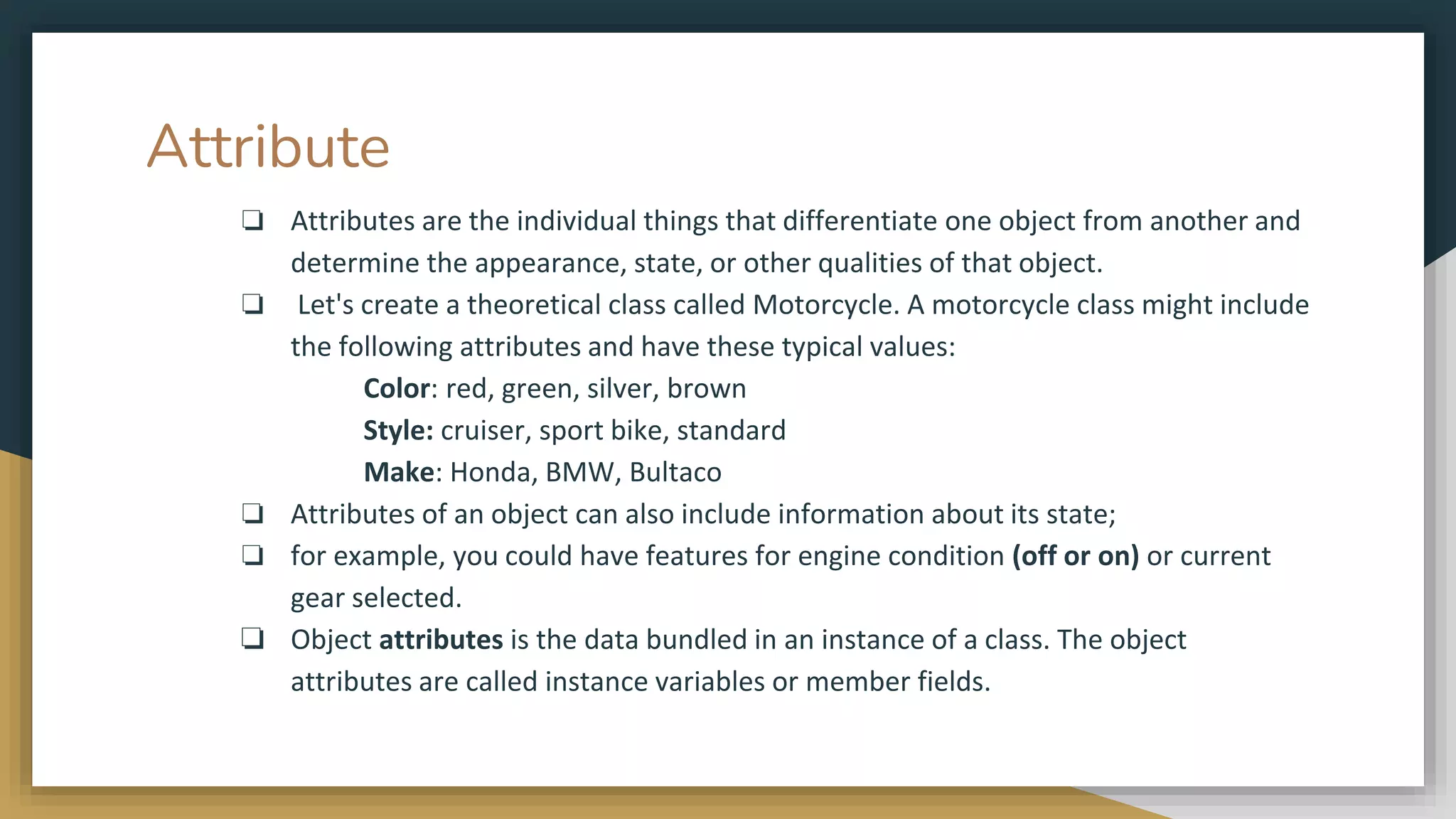 Attribute
❏ Attributes are the individual things that differentiate one object from another and
determine the appearance, state, or other qualities of that object.
❏ Let's create a theoretical class called Motorcycle. A motorcycle class might include
the following attributes and have these typical values:
Color: red, green, silver, brown
Style: cruiser, sport bike, standard
Make: Honda, BMW, Bultaco
❏ Attributes of an object can also include information about its state;
❏ for example, you could have features for engine condition (off or on) or current
gear selected.
❏ Object attributes is the data bundled in an instance of a class. The object
attributes are called instance variables or member fields.
 