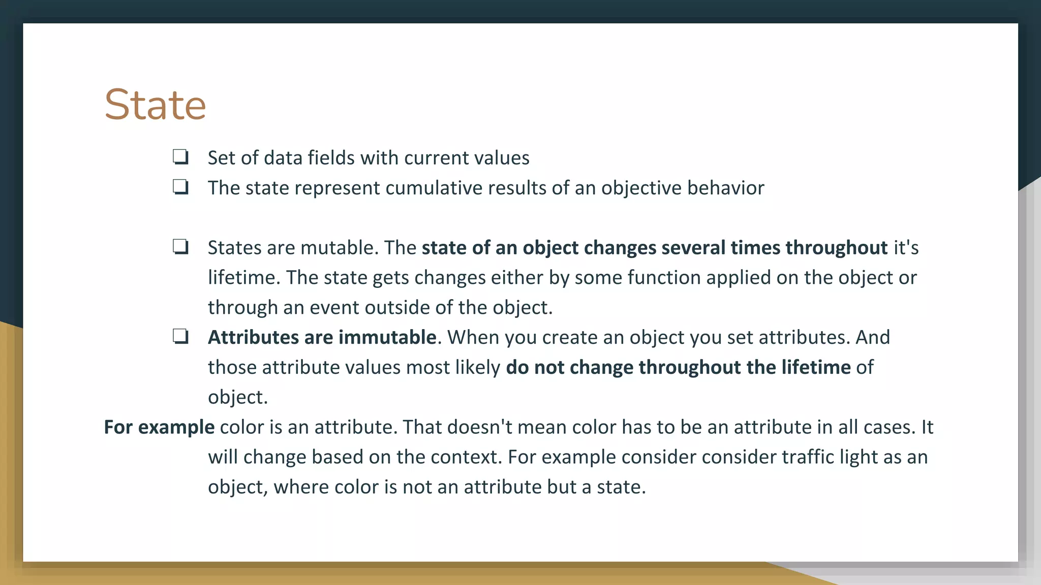 State
❏ Set of data fields with current values
❏ The state represent cumulative results of an objective behavior
❏ States are mutable. The state of an object changes several times throughout it's
lifetime. The state gets changes either by some function applied on the object or
through an event outside of the object.
❏ Attributes are immutable. When you create an object you set attributes. And
those attribute values most likely do not change throughout the lifetime of
object.
For example color is an attribute. That doesn't mean color has to be an attribute in all cases. It
will change based on the context. For example consider consider traffic light as an
object, where color is not an attribute but a state.
 