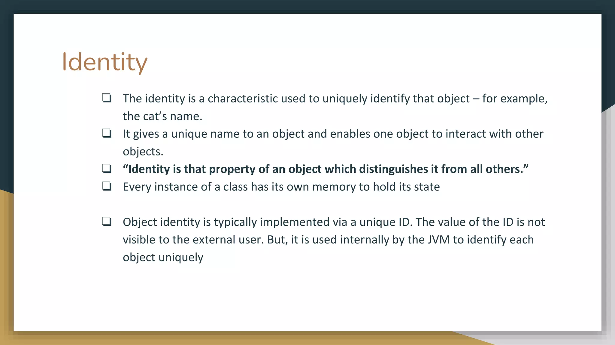 Identity
❏ The identity is a characteristic used to uniquely identify that object – for example,
the cat’s name.
❏ It gives a unique name to an object and enables one object to interact with other
objects.
❏ “Identity is that property of an object which distinguishes it from all others.”
❏ Every instance of a class has its own memory to hold its state
❏ Object identity is typically implemented via a unique ID. The value of the ID is not
visible to the external user. But, it is used internally by the JVM to identify each
object uniquely
 