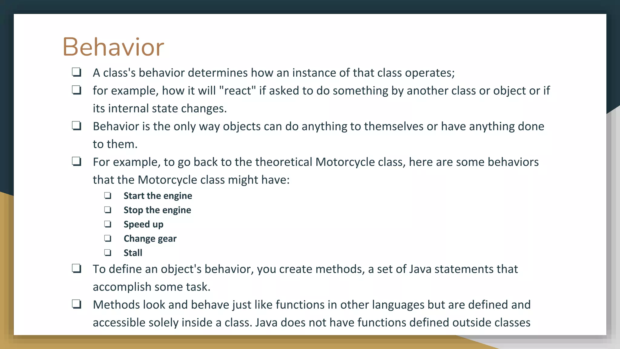 Behavior
❏ A class's behavior determines how an instance of that class operates;
❏ for example, how it will "react" if asked to do something by another class or object or if
its internal state changes.
❏ Behavior is the only way objects can do anything to themselves or have anything done
to them.
❏ For example, to go back to the theoretical Motorcycle class, here are some behaviors
that the Motorcycle class might have:
❏ Start the engine
❏ Stop the engine
❏ Speed up
❏ Change gear
❏ Stall
❏ To define an object's behavior, you create methods, a set of Java statements that
accomplish some task.
❏ Methods look and behave just like functions in other languages but are defined and
accessible solely inside a class. Java does not have functions defined outside classes
 