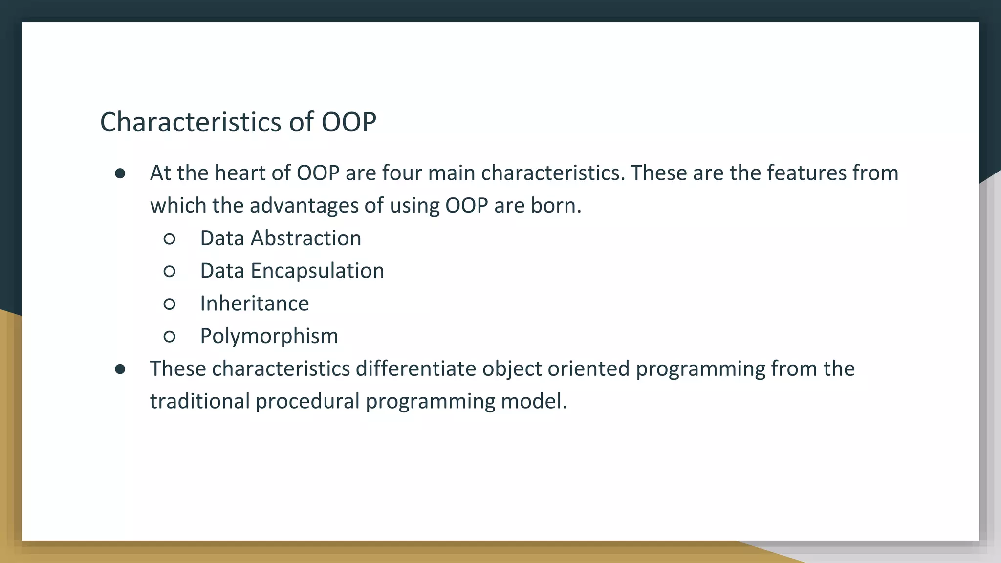 Characteristics of OOP
● At the heart of OOP are four main characteristics. These are the features from
which the advantages of using OOP are born.
○ Data Abstraction
○ Data Encapsulation
○ Inheritance
○ Polymorphism
● These characteristics differentiate object oriented programming from the
traditional procedural programming model.
 