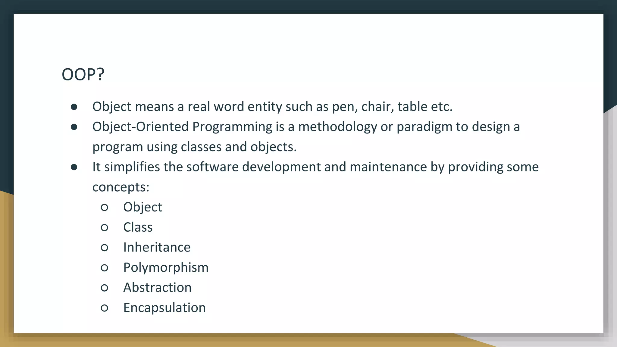 OOP?
● Object means a real word entity such as pen, chair, table etc.
● Object-Oriented Programming is a methodology or paradigm to design a
program using classes and objects.
● It simplifies the software development and maintenance by providing some
concepts:
○ Object
○ Class
○ Inheritance
○ Polymorphism
○ Abstraction
○ Encapsulation
 