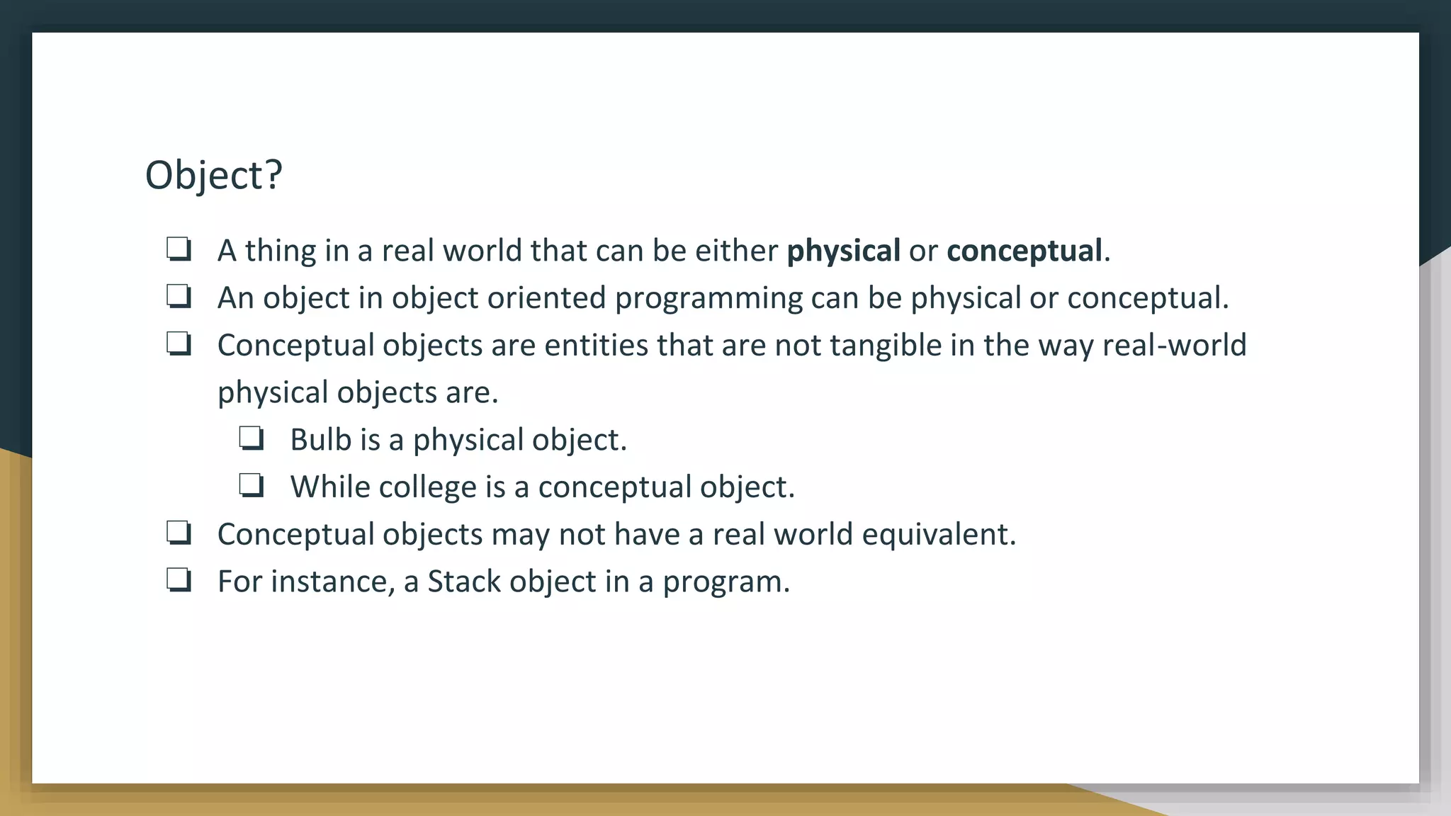 Object?
❏ A thing in a real world that can be either physical or conceptual.
❏ An object in object oriented programming can be physical or conceptual.
❏ Conceptual objects are entities that are not tangible in the way real-world
physical objects are.
❏ Bulb is a physical object.
❏ While college is a conceptual object.
❏ Conceptual objects may not have a real world equivalent.
❏ For instance, a Stack object in a program.
 