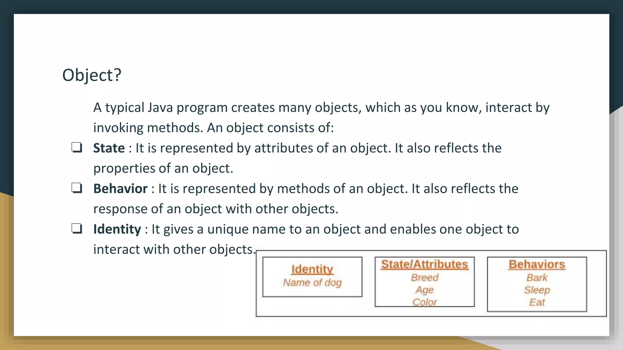 Object?
A typical Java program creates many objects, which as you know, interact by
invoking methods. An object consists of:
❏ State : It is represented by attributes of an object. It also reflects the
properties of an object.
❏ Behavior : It is represented by methods of an object. It also reflects the
response of an object with other objects.
❏ Identity : It gives a unique name to an object and enables one object to
interact with other objects.
 