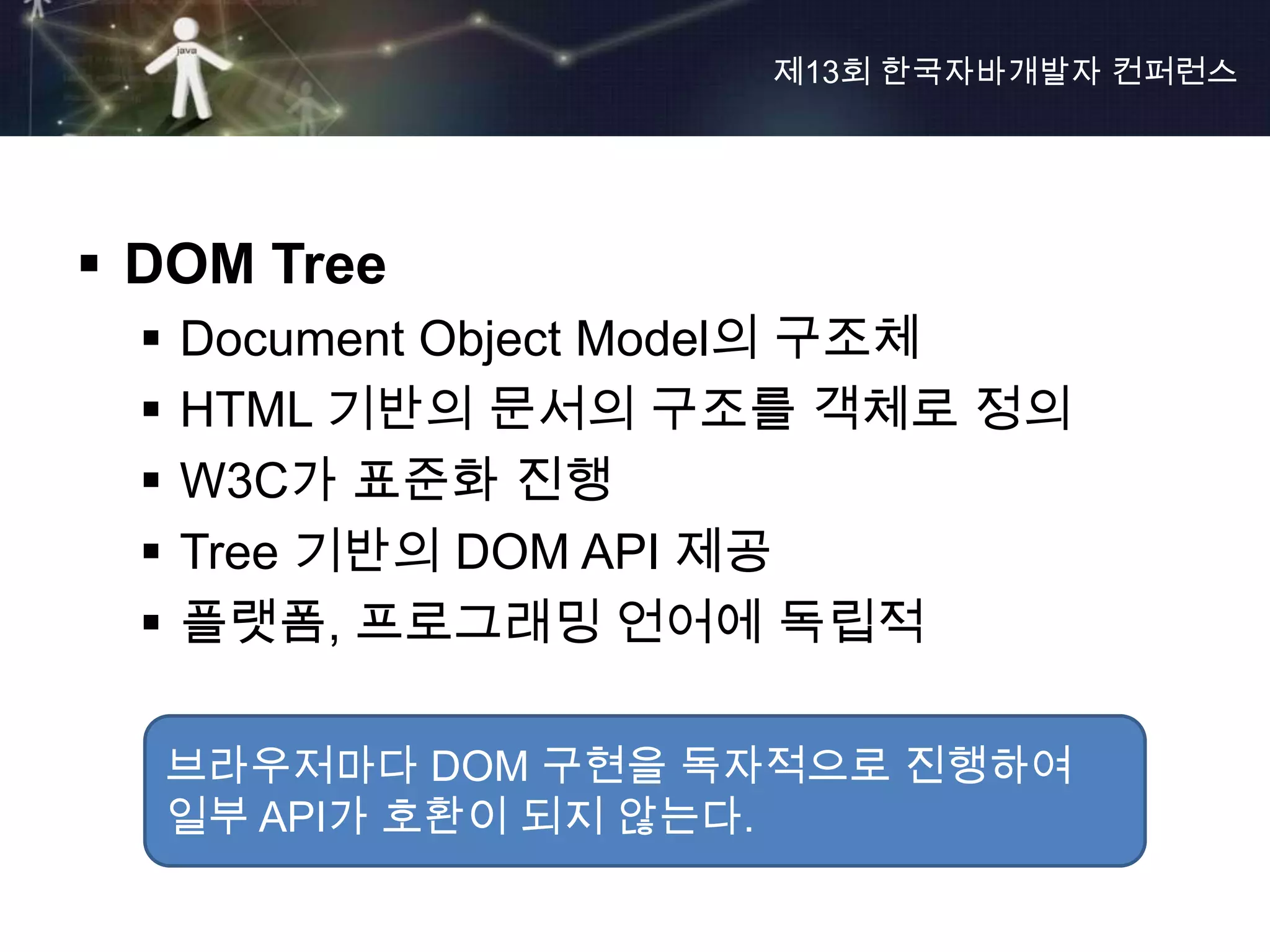 제13회 한국자바개발자 컨퍼런스




 DOM Tree
     Document Object Model의 구조체
     HTML 기반의 문서의 구조를 객체로 정의
     W3C가 표준화 진행
     Tree 기반의 DOM API 제공
     플랫폼, 프로그래밍 언어에 독립적

      브라우저마다 DOM 구현을 독자적으로 진행하여
      일부 API가 호환이 되지 않는다.
 