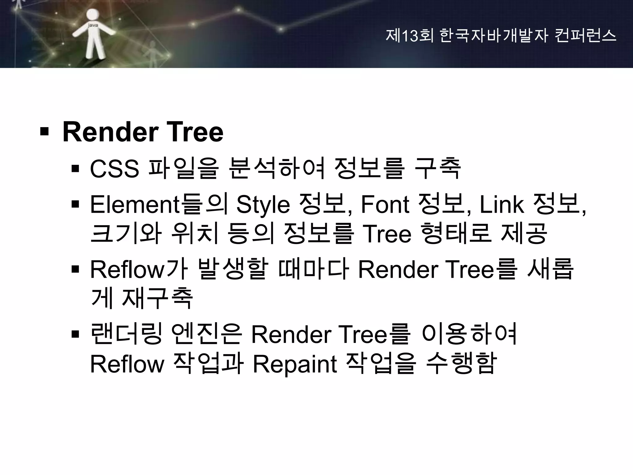 제13회 한국자바개발자 컨퍼런스




 Render Tree
   CSS 파일을 분석하여 정보를 구축
   Element들의 Style 정보, Font 정보, Link 정보,
    크기와 위치 등의 정보를 Tree 형태로 제공
   Reflow가 발생할 때마다 Render Tree를 새롭
    게 재구축
   랜더링 엔진은 Render Tree를 이용하여
    Reflow 작업과 Repaint 작업을 수행함
 