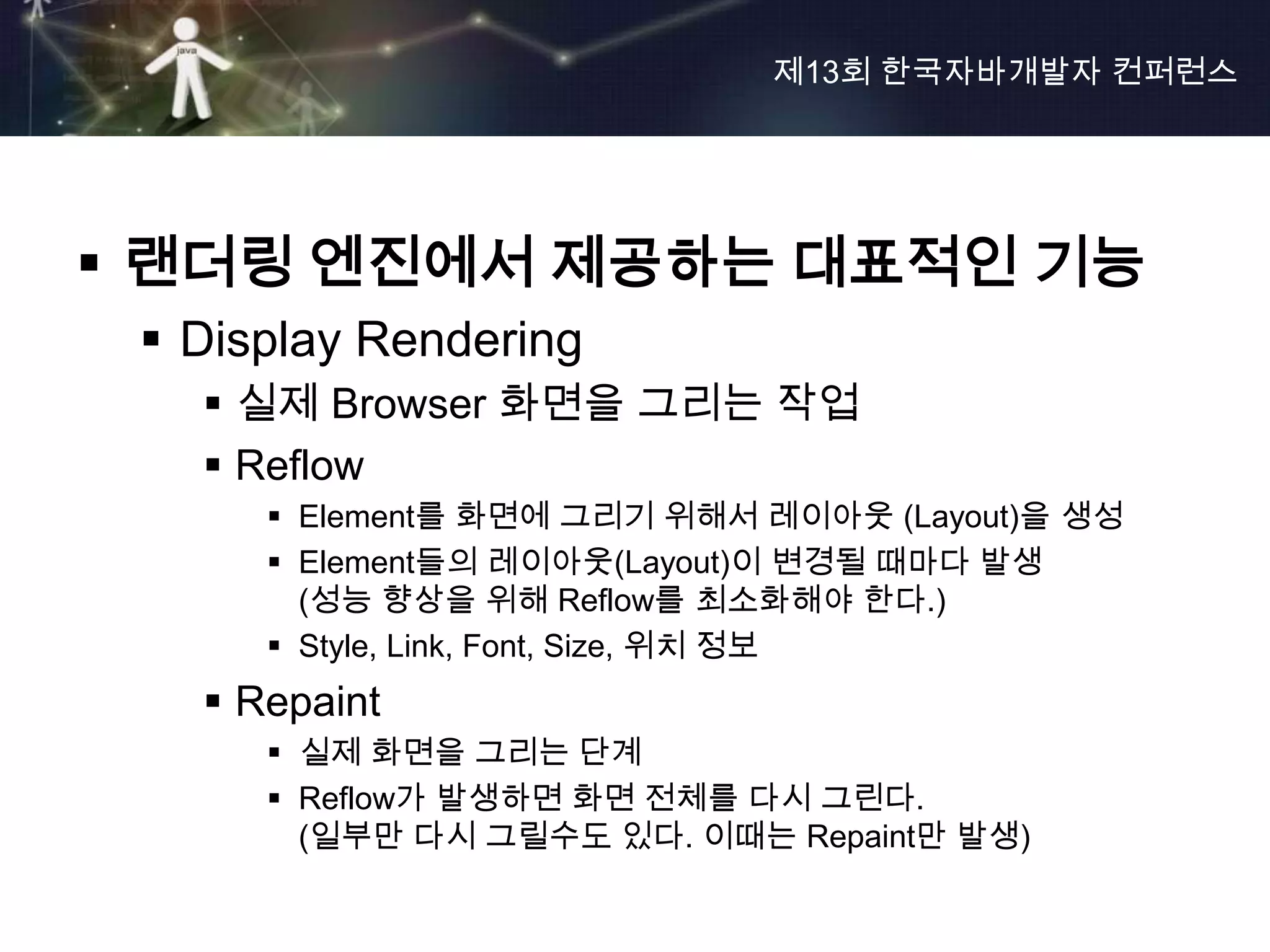 제13회 한국자바개발자 컨퍼런스




 랜더링 엔진에서 제공하는 대표적인 기능
  Display Rendering
    실제 Browser 화면을 그리는 작업
    Reflow
       Element를 화면에 그리기 위해서 레이아웃 (Layout)을 생성
       Element들의 레이아웃(Layout)이 변경될 때마다 발생
        (성능 향상을 위해 Reflow를 최소화해야 한다.)
       Style, Link, Font, Size, 위치 정보
    Repaint
       실제 화면을 그리는 단계
       Reflow가 발생하면 화면 전체를 다시 그린다.
        (일부만 다시 그릴수도 있다. 이때는 Repaint만 발생)
 