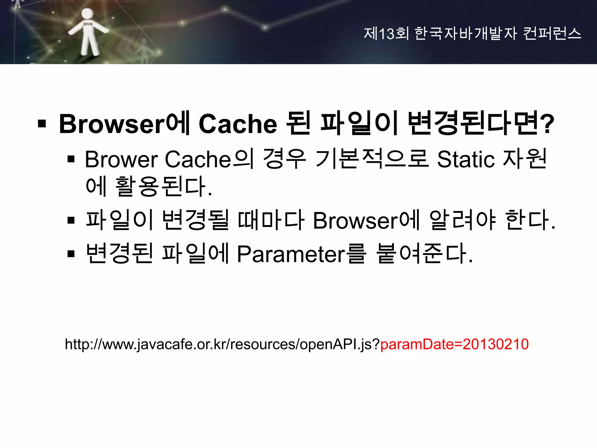 제13회 한국자바개발자 컨퍼런스




 Browser에 Cache 된 파일이 변경된다면?
  Brower Cache의 경우 기본적으로 Static 자원
   에 활용된다.
  파일이 변경될 때마다 Browser에 알려야 한다.
  변경된 파일에 Parameter를 붙여준다.


 http://www.javacafe.or.kr/resources/openAPI.js?paramDate=20130210
 