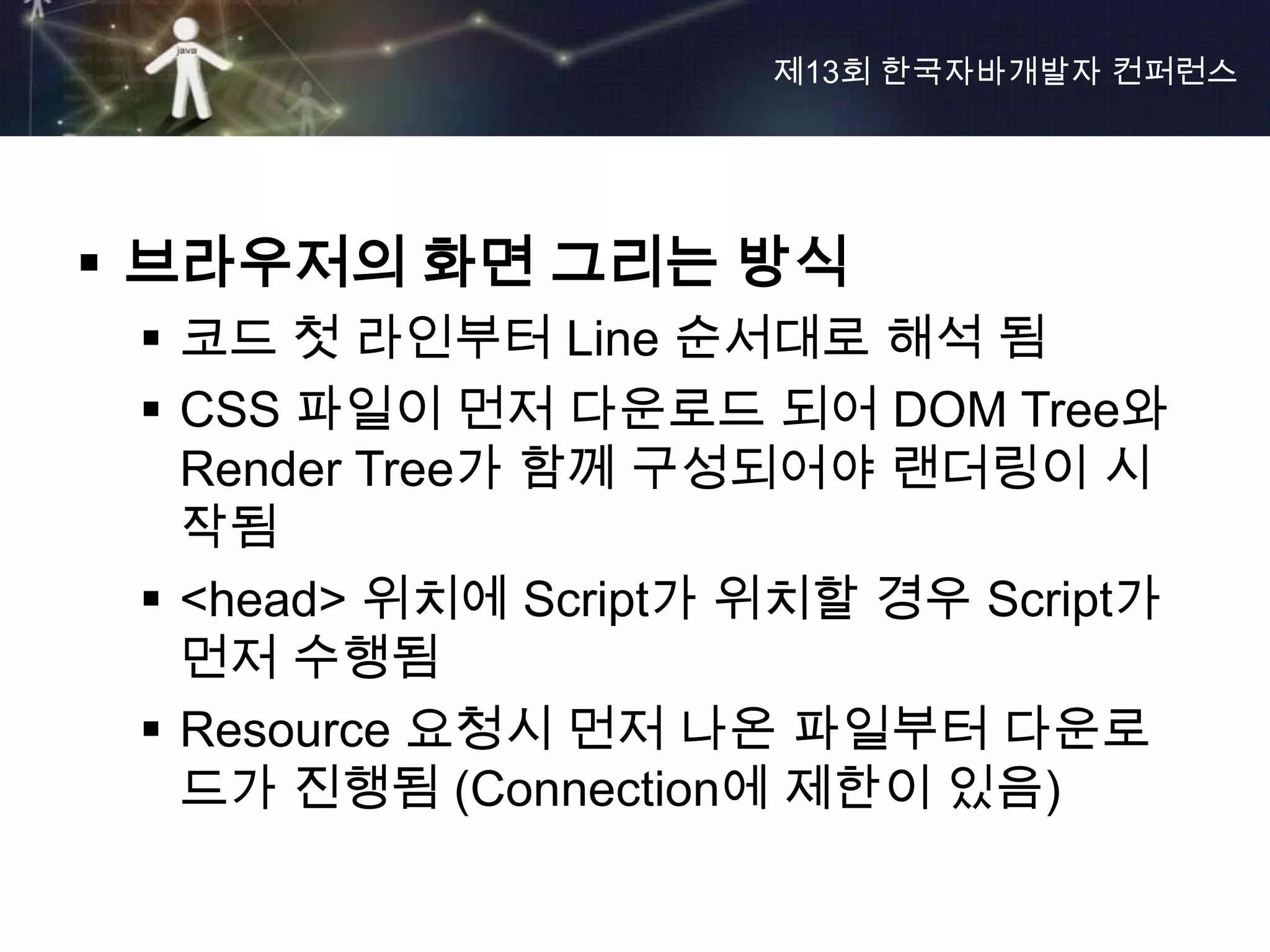 제13회 한국자바개발자 컨퍼런스




 브라우저의 화면 그리는 방식
  코드 첫 라인부터 Line 순서대로 해석 됨
  CSS 파일이 먼저 다운로드 되어 DOM Tree와
   Render Tree가 함께 구성되어야 랜더링이 시
   작됨
  <head> 위치에 Script가 위치할 경우 Script가
   먼저 수행됨
  Resource 요청시 먼저 나온 파일부터 다운로
   드가 진행됨 (Connection에 제한이 있음)
 