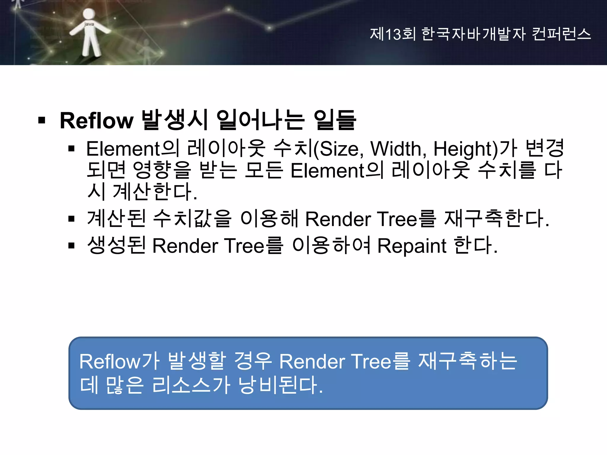 제13회 한국자바개발자 컨퍼런스




 Reflow 발생시 일어나는 일들
  Element의 레이아웃 수치(Size, Width, Height)가 변경
   되면 영향을 받는 모든 Element의 레이아웃 수치를 다
   시 계산한다.
  계산된 수치값을 이용해 Render Tree를 재구축한다.
  생성된 Render Tree를 이용하여 Repaint 한다.




  Reflow가 발생할 경우 Render Tree를 재구축하는
  데 많은 리소스가 낭비된다.
 