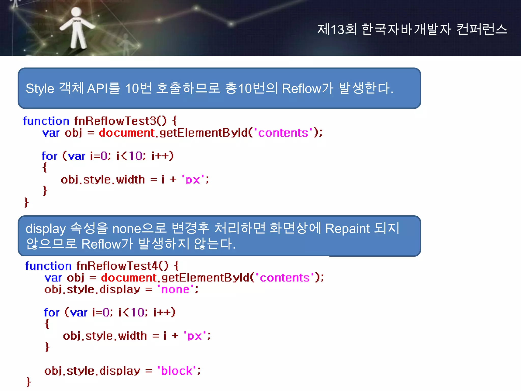 제13회 한국자바개발자 컨퍼런스



Style 객체 API를 10번 호출하므로 총10번의 Reflow가 발생한다.




display 속성을 none으로 변경후 처리하면 화면상에 Repaint 되지
않으므로 Reflow가 발생하지 않는다.
 