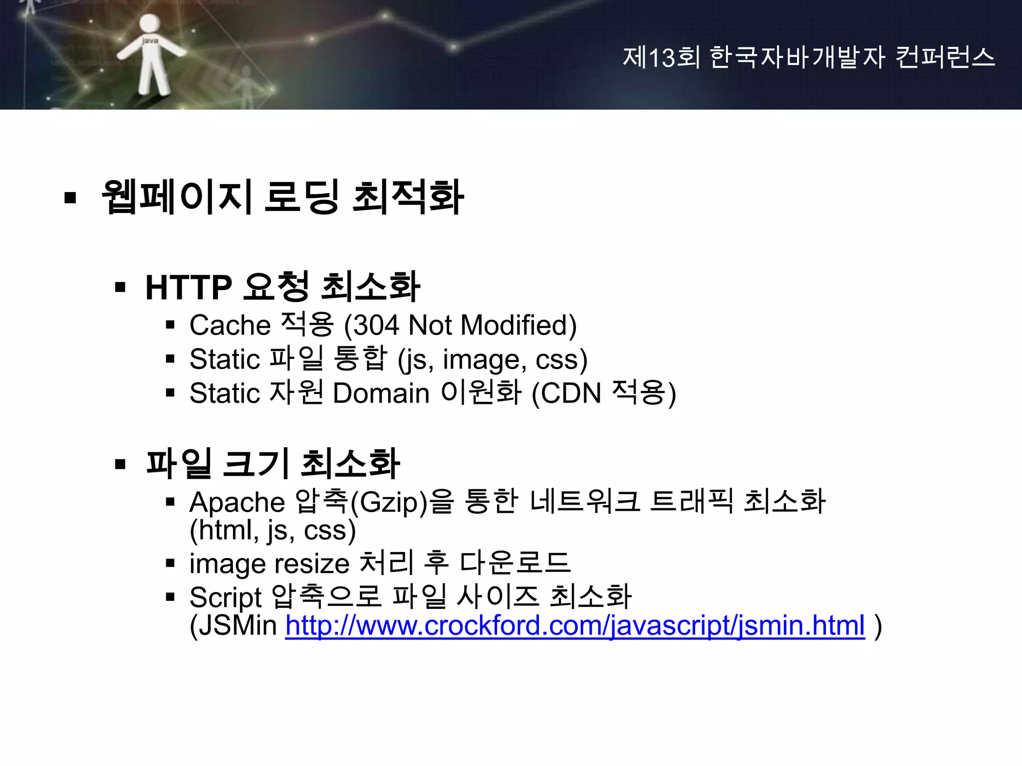 제13회 한국자바개발자 컨퍼런스




 웹페이지 로딩 최적화

  HTTP 요청 최소화
    Cache 적용 (304 Not Modified)
    Static 파일 통합 (js, image, css)
    Static 자원 Domain 이원화 (CDN 적용)

  파일 크기 최소화
    Apache 압축(Gzip)을 통한 네트워크 트래픽 최소화
     (html, js, css)
    image resize 처리 후 다운로드
    Script 압축으로 파일 사이즈 최소화
     (JSMin http://www.crockford.com/javascript/jsmin.html )
 