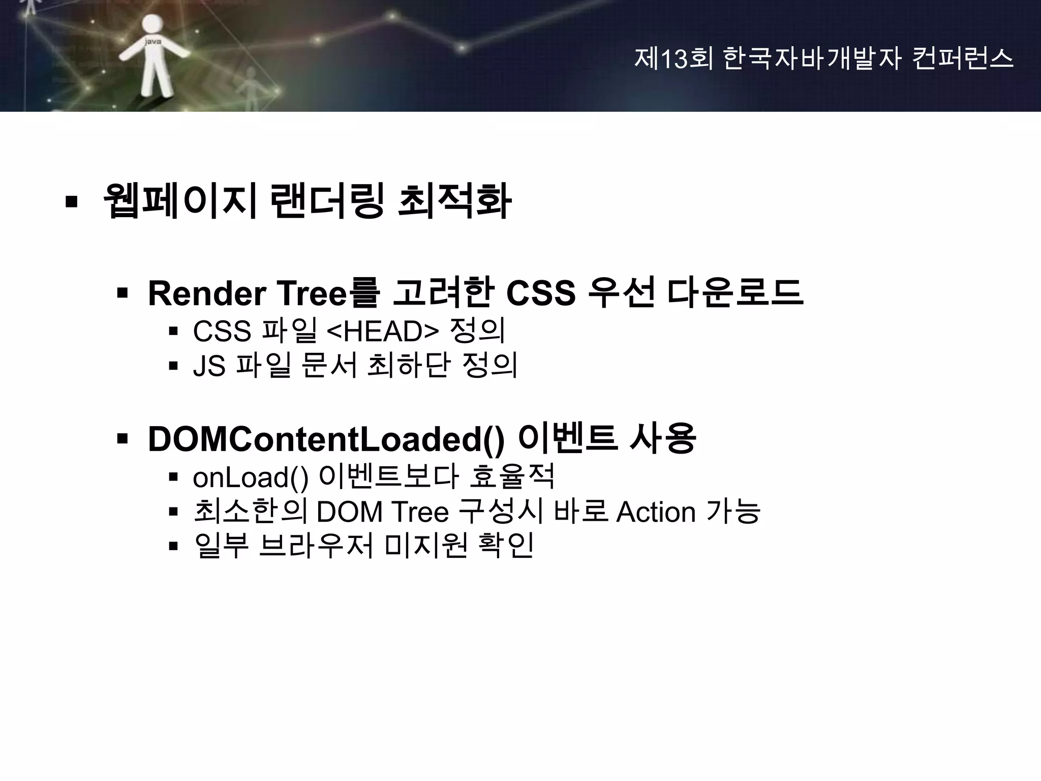 제13회 한국자바개발자 컨퍼런스




 웹페이지 랜더링 최적화

  Render Tree를 고려한 CSS 우선 다운로드
    CSS 파일 <HEAD> 정의
    JS 파일 문서 최하단 정의

  DOMContentLoaded() 이벤트 사용
    onLoad() 이벤트보다 효율적
    최소한의 DOM Tree 구성시 바로 Action 가능
    일부 브라우저 미지원 확인
 