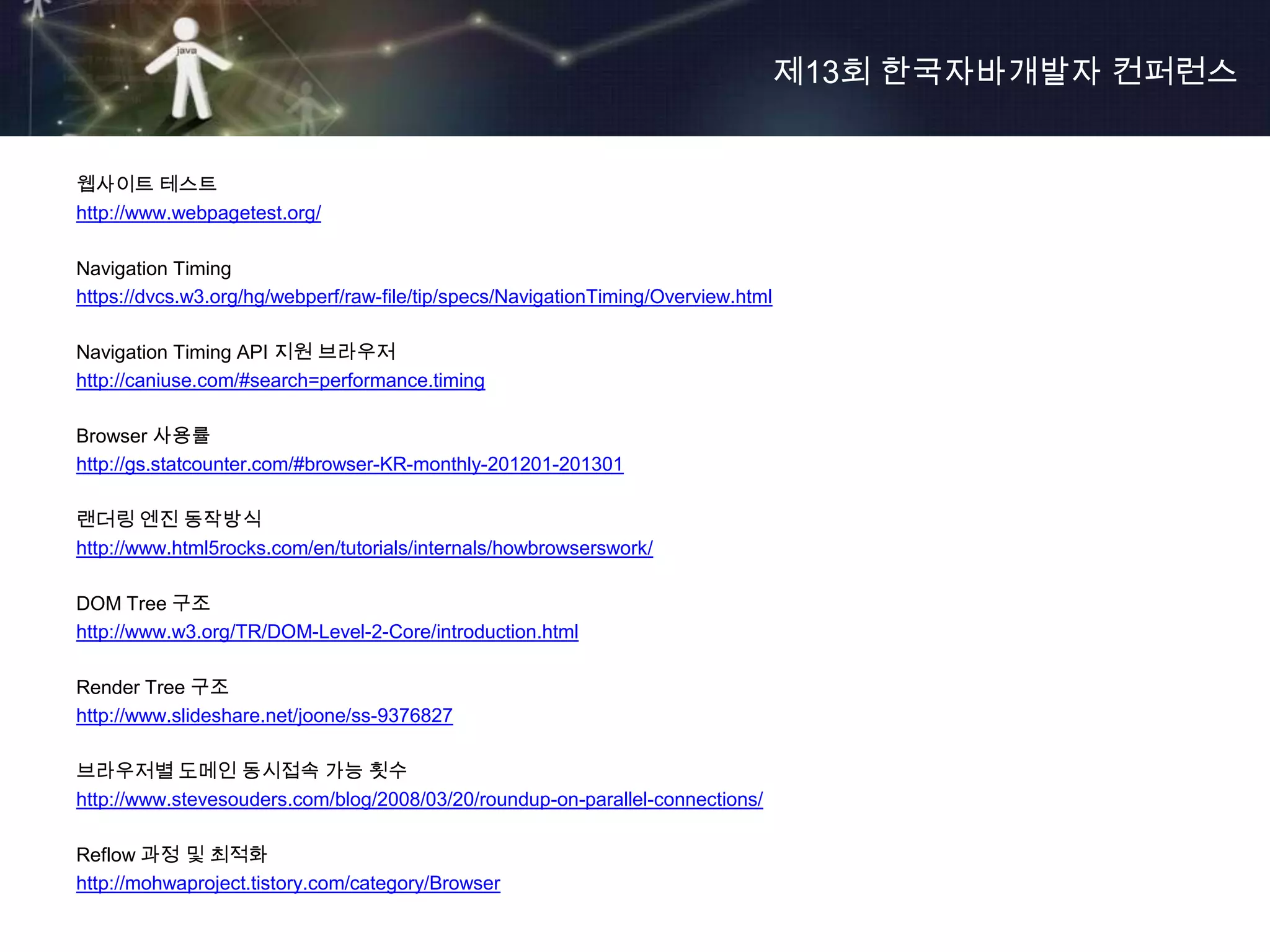 제13회 한국자바개발자 컨퍼런스


웹사이트 테스트
http://www.webpagetest.org/

Navigation Timing
https://dvcs.w3.org/hg/webperf/raw-file/tip/specs/NavigationTiming/Overview.html

Navigation Timing API 지원 브라우저
http://caniuse.com/#search=performance.timing

Browser 사용률
http://gs.statcounter.com/#browser-KR-monthly-201201-201301

랜더링 엔진 동작방식
http://www.html5rocks.com/en/tutorials/internals/howbrowserswork/

DOM Tree 구조
http://www.w3.org/TR/DOM-Level-2-Core/introduction.html

Render Tree 구조
http://www.slideshare.net/joone/ss-9376827

브라우저별 도메인 동시접속 가능 횟수
http://www.stevesouders.com/blog/2008/03/20/roundup-on-parallel-connections/

Reflow 과정 및 최적화
http://mohwaproject.tistory.com/category/Browser
 