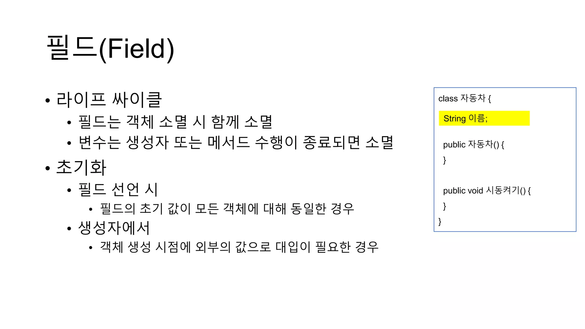 필드(Field)
• 라이프 싸이클
• 필드는 객체 소멸 시 함께 소멸
• 변수는 생성자 또는 메서드 수행이 종료되면 소멸
• 초기화
• 필드 선언 시
• 필드의 초기 값이 모든 객체에 대해 동일한 경우
• 생성자에서
• 객체 생성 시점에 외부의 값으로 대입이 필요한 경우
class 자동차 {
public 자동차() {
}
public void 시동켜기() {
}
}
String 이름;
 