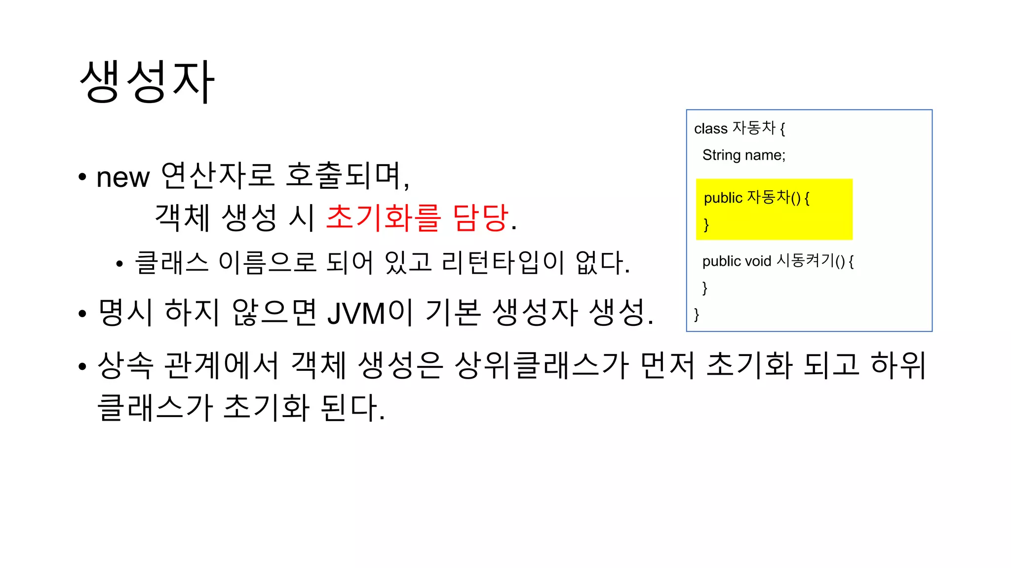 생성자
• new 연산자로 호출되며,
객체 생성 시 초기화를 담당.
• 클래스 이름으로 되어 있고 리턴타입이 없다.
• 명시 하지 않으면 JVM이 기본 생성자 생성.
• 상속 관계에서 객체 생성은 상위클래스가 먼저 초기화 되고 하위
클래스가 초기화 된다.
class 자동차 {
String name;
public void 시동켜기() {
}
}
public 자동차() {
}
 