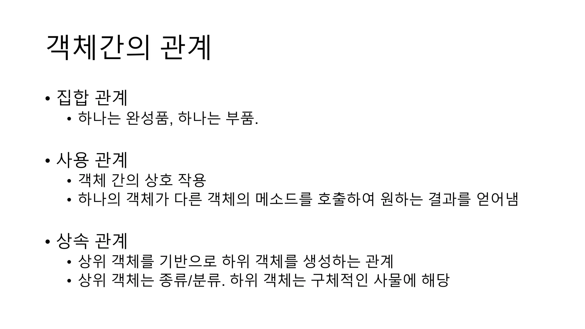 객체간의 관계
• 집합 관계
• 하나는 완성품, 하나는 부품.
• 사용 관계
• 객체 간의 상호 작용
• 하나의 객체가 다른 객체의 메소드를 호출하여 원하는 결과를 얻어냄
• 상속 관계
• 상위 객체를 기반으로 하위 객체를 생성하는 관계
• 상위 객체는 종류/분류. 하위 객체는 구체적인 사물에 해당
 