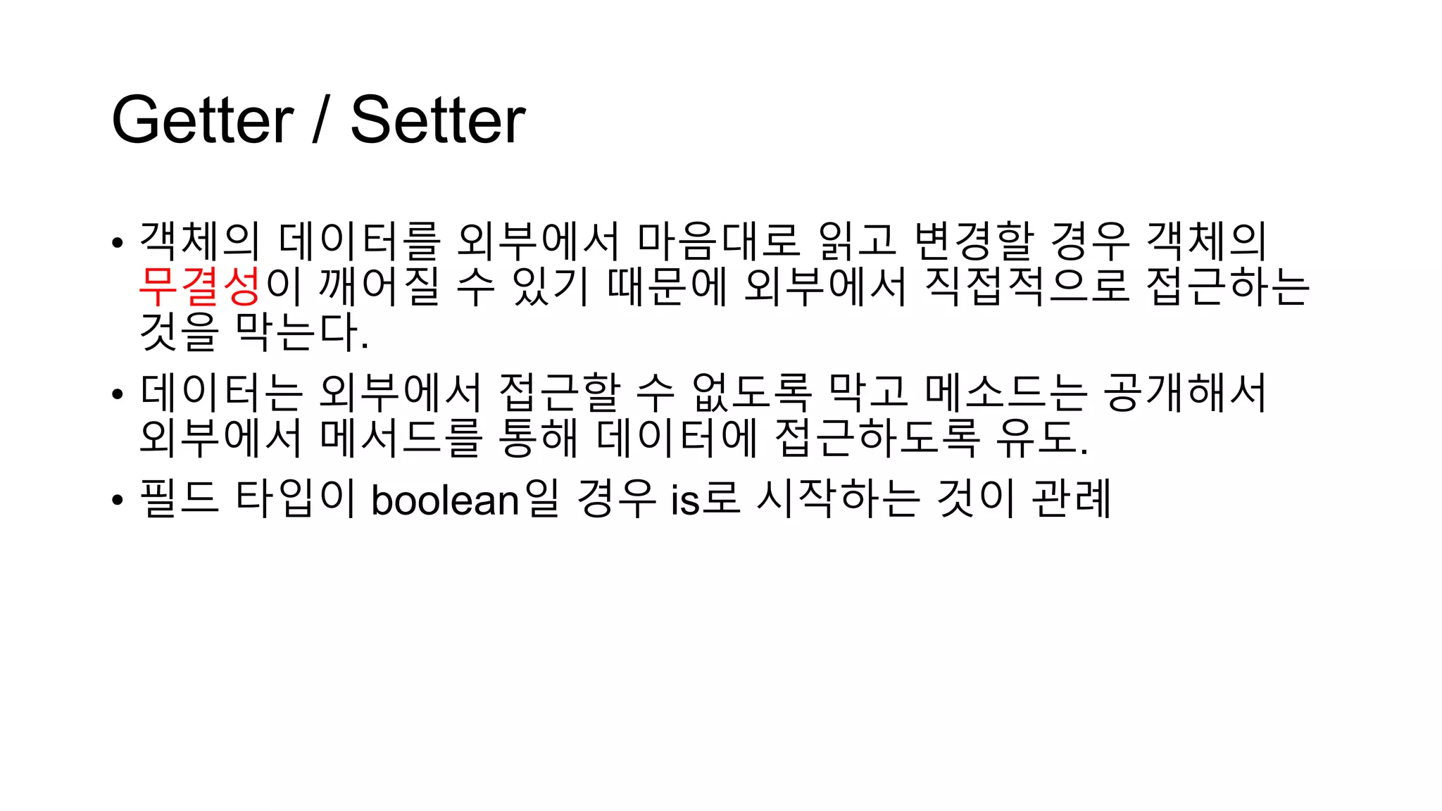 Getter / Setter
• 객체의 데이터를 외부에서 마음대로 읽고 변경할 경우 객체의
무결성이 깨어질 수 있기 때문에 외부에서 직접적으로 접근하는
것을 막는다.
• 데이터는 외부에서 접근할 수 없도록 막고 메소드는 공개해서
외부에서 메서드를 통해 데이터에 접근하도록 유도.
• 필드 타입이 boolean일 경우 is로 시작하는 것이 관례
 