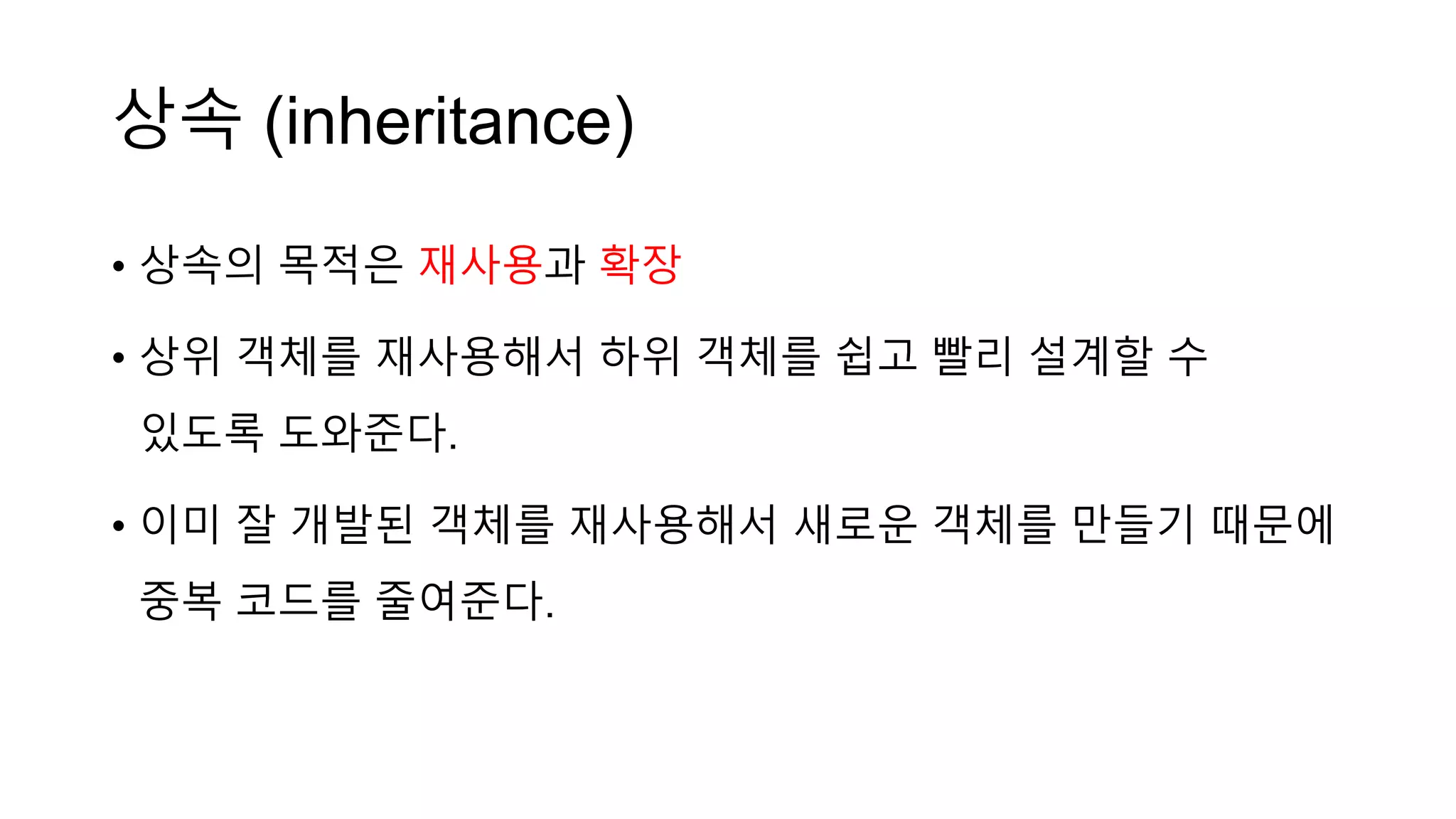 상속 (inheritance)
• 상속의 목적은 재사용과 확장
• 상위 객체를 재사용해서 하위 객체를 쉽고 빨리 설계할 수
있도록 도와준다.
• 이미 잘 개발된 객체를 재사용해서 새로운 객체를 만들기 때문에
중복 코드를 줄여준다.
 