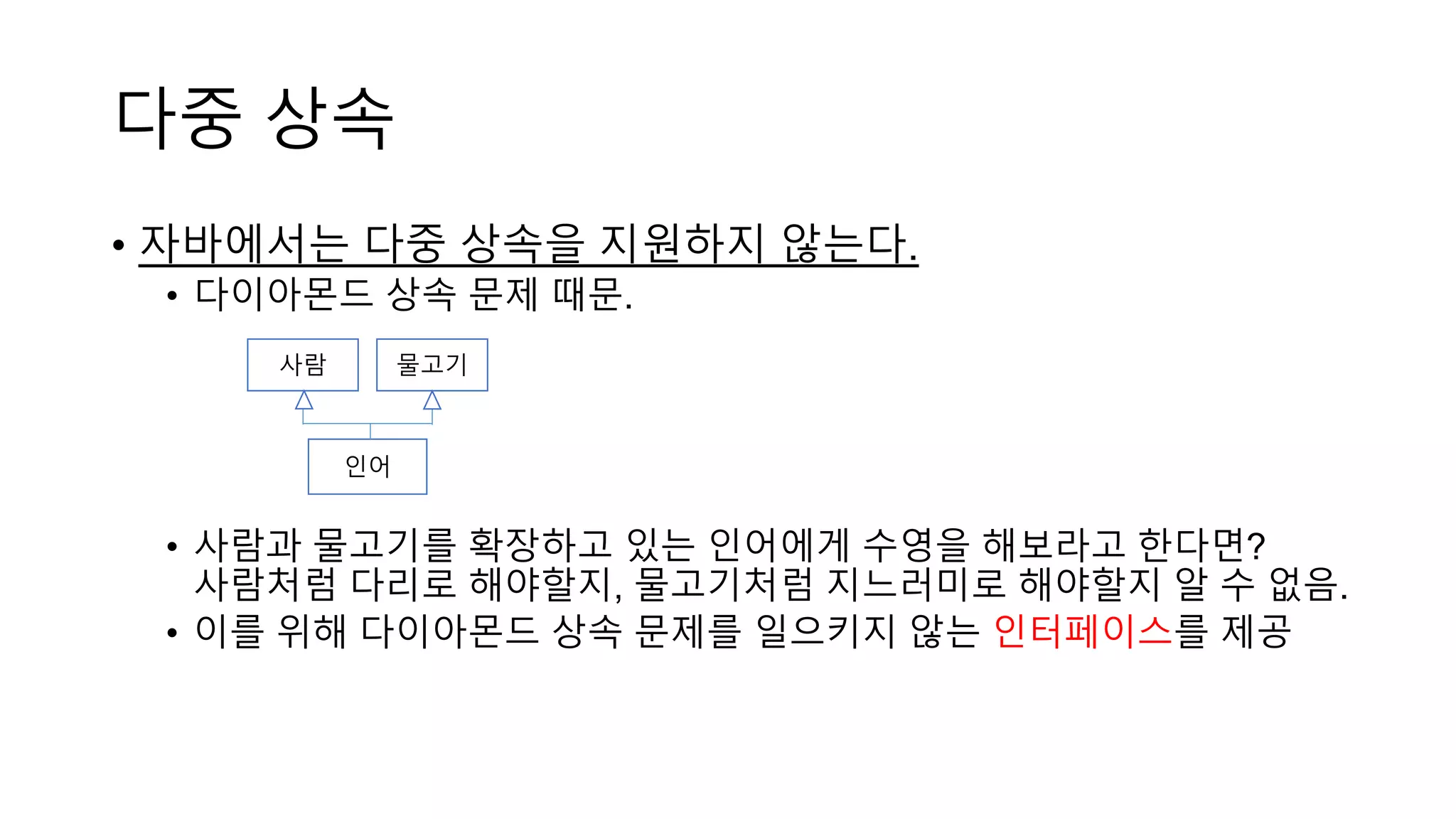 다중 상속
• 자바에서는 다중 상속을 지원하지 않는다.
• 다이아몬드 상속 문제 때문.
• 사람과 물고기를 확장하고 있는 인어에게 수영을 해보라고 한다면?
사람처럼 다리로 해야할지, 물고기처럼 지느러미로 해야할지 알 수 없음.
• 이를 위해 다이아몬드 상속 문제를 일으키지 않는 인터페이스를 제공
인어
사람 물고기
 