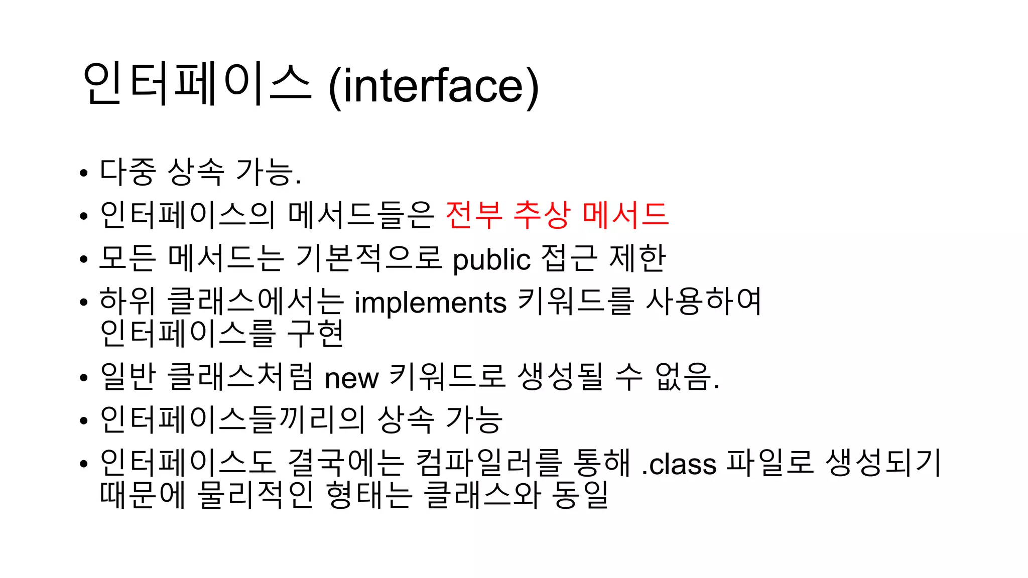 인터페이스 (interface)
• 다중 상속 가능.
• 인터페이스의 메서드들은 전부 추상 메서드
• 모든 메서드는 기본적으로 public 접근 제한
• 하위 클래스에서는 implements 키워드를 사용하여
인터페이스를 구현
• 일반 클래스처럼 new 키워드로 생성될 수 없음.
• 인터페이스들끼리의 상속 가능
• 인터페이스도 결국에는 컴파일러를 통해 .class 파일로 생성되기
때문에 물리적인 형태는 클래스와 동일
 