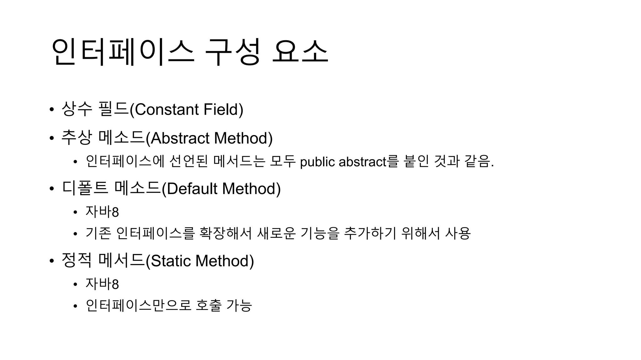 인터페이스 구성 요소
• 상수 필드(Constant Field)
• 추상 메소드(Abstract Method)
• 인터페이스에 선언된 메서드는 모두 public abstract를 붙인 것과 같음.
• 디폴트 메소드(Default Method)
• 자바8
• 기존 인터페이스를 확장해서 새로운 기능을 추가하기 위해서 사용
• 정적 메서드(Static Method)
• 자바8
• 인터페이스만으로 호출 가능
 