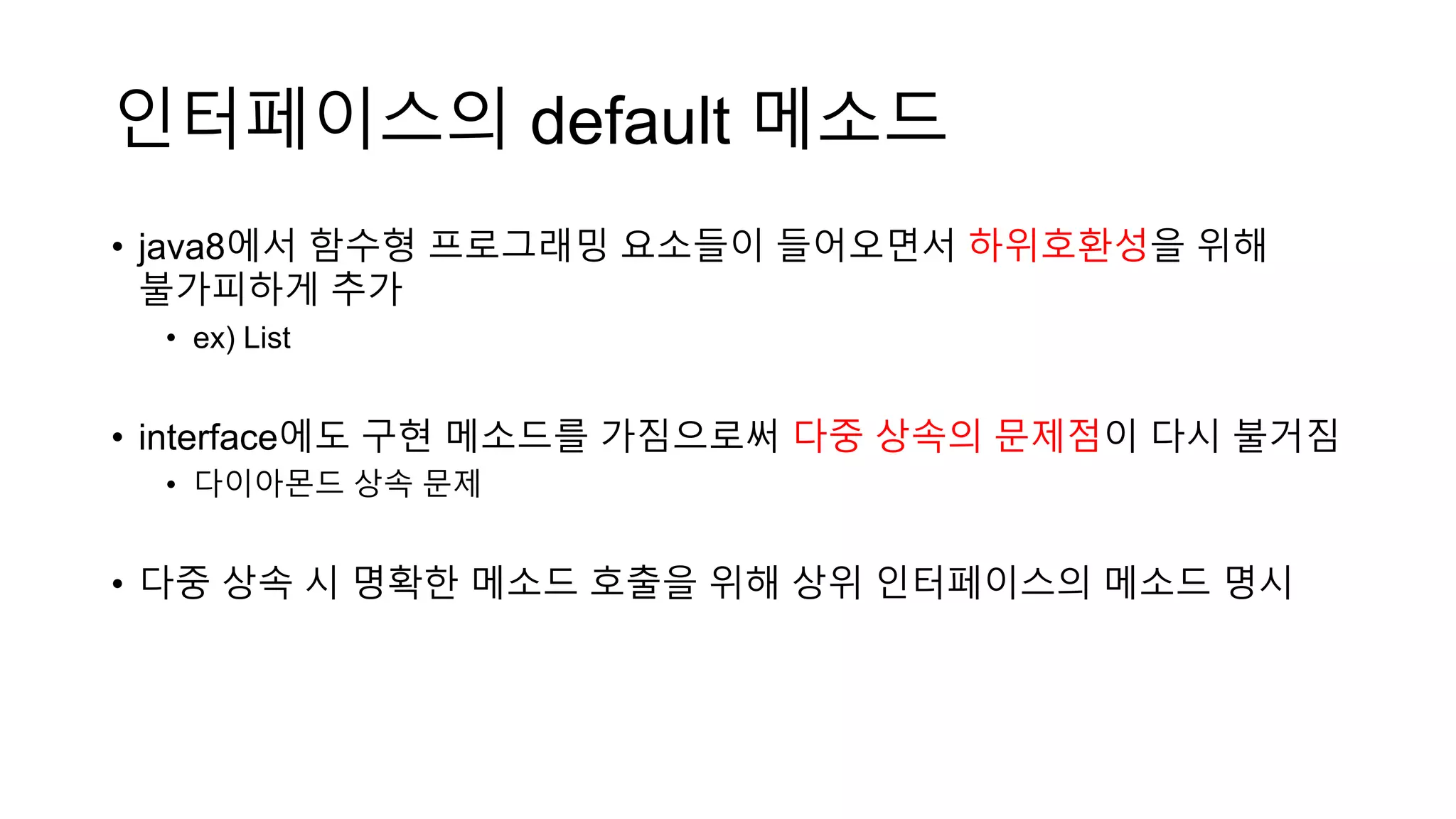 인터페이스의 default 메소드
• java8에서 함수형 프로그래밍 요소들이 들어오면서 하위호환성을 위해
불가피하게 추가
• ex) List
• interface에도 구현 메소드를 가짐으로써 다중 상속의 문제점이 다시 불거짐
• 다이아몬드 상속 문제
• 다중 상속 시 명확한 메소드 호출을 위해 상위 인터페이스의 메소드 명시
 