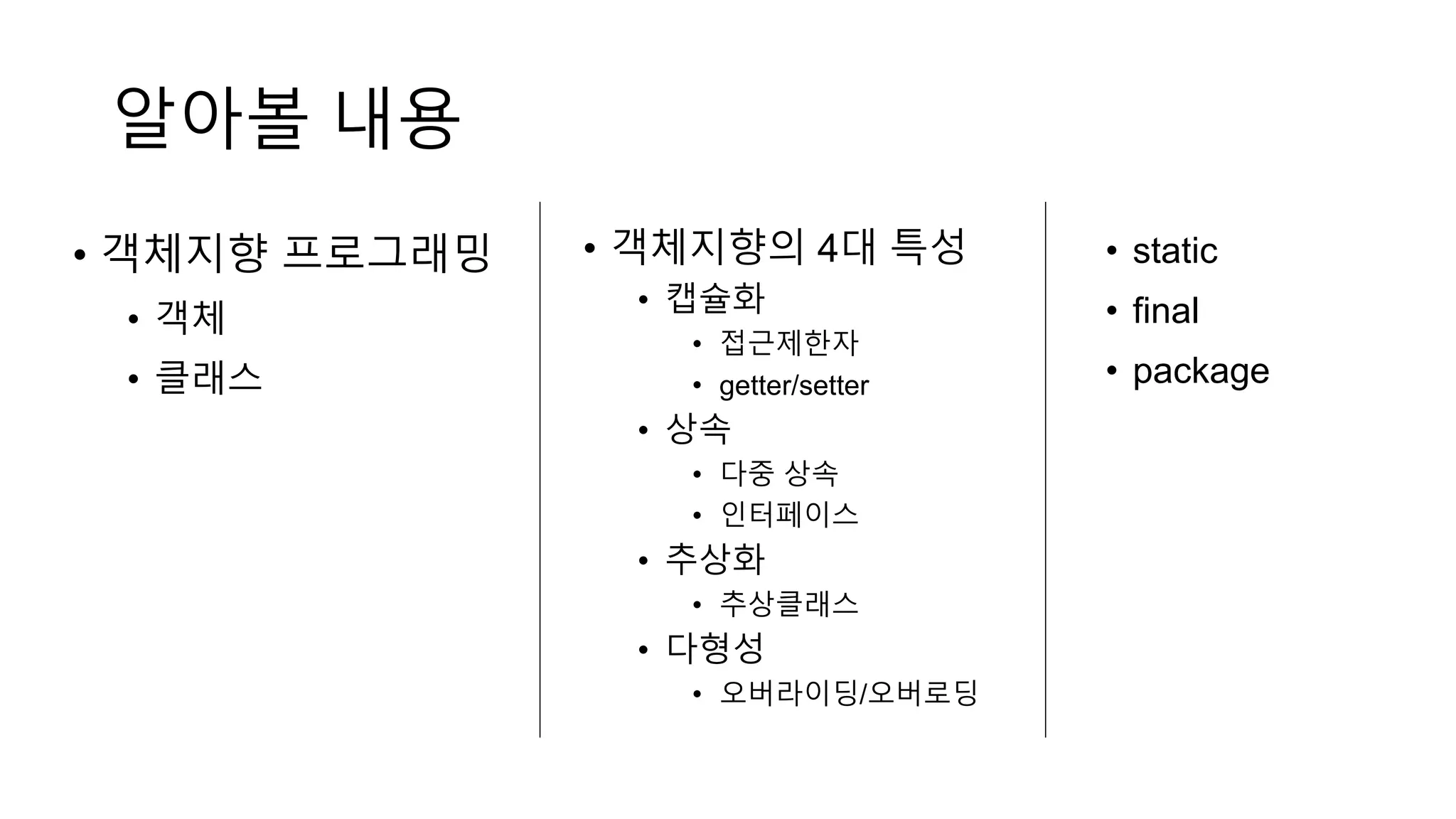 알아볼 내용
• 객체지향 프로그래밍
• 객체
• 클래스
• 객체지향의 4대 특성
• 캡슐화
• 접근제한자
• getter/setter
• 상속
• 다중 상속
• 인터페이스
• 추상화
• 추상클래스
• 다형성
• 오버라이딩/오버로딩
• static
• final
• package
 