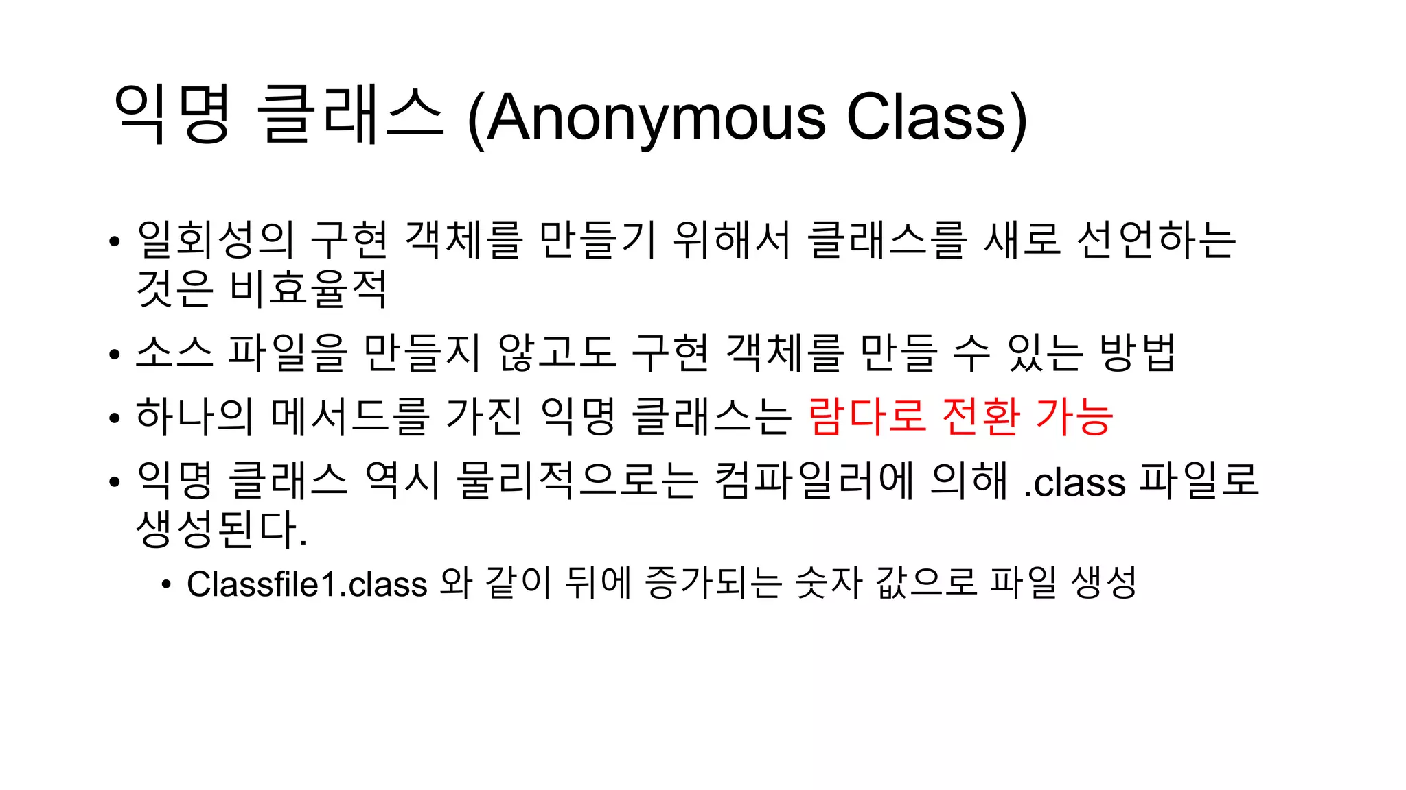 익명 클래스 (Anonymous Class)
• 일회성의 구현 객체를 만들기 위해서 클래스를 새로 선언하는
것은 비효율적
• 소스 파일을 만들지 않고도 구현 객체를 만들 수 있는 방법
• 하나의 메서드를 가진 익명 클래스는 람다로 전환 가능
• 익명 클래스 역시 물리적으로는 컴파일러에 의해 .class 파일로
생성된다.
• Classfile1.class 와 같이 뒤에 증가되는 숫자 값으로 파일 생성
 