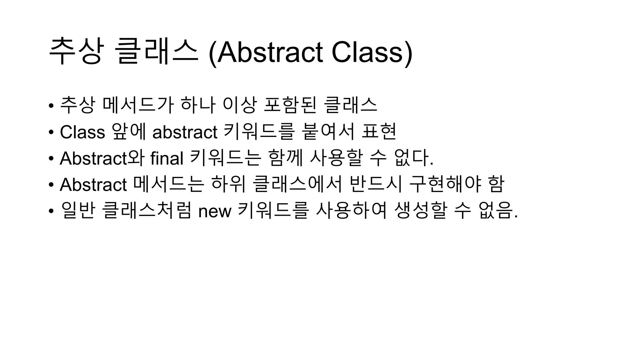 추상 클래스 (Abstract Class)
• 추상 메서드가 하나 이상 포함된 클래스
• Class 앞에 abstract 키워드를 붙여서 표현
• Abstract와 final 키워드는 함께 사용할 수 없다.
• Abstract 메서드는 하위 클래스에서 반드시 구현해야 함
• 일반 클래스처럼 new 키워드를 사용하여 생성할 수 없음.
 