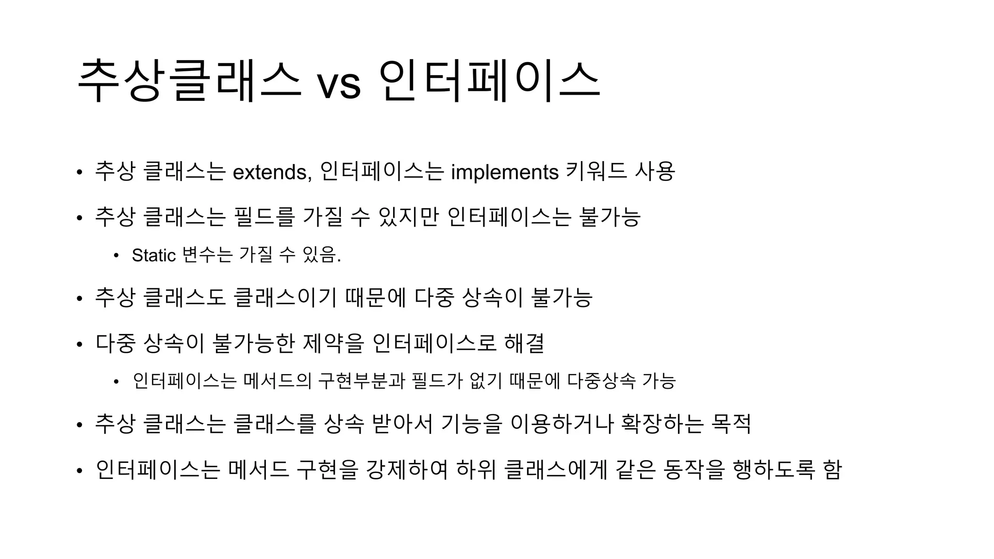추상클래스 vs 인터페이스
• 추상 클래스는 extends, 인터페이스는 implements 키워드 사용
• 추상 클래스는 필드를 가질 수 있지만 인터페이스는 불가능
• Static 변수는 가질 수 있음.
• 추상 클래스도 클래스이기 때문에 다중 상속이 불가능
• 다중 상속이 불가능한 제약을 인터페이스로 해결
• 인터페이스는 메서드의 구현부분과 필드가 없기 때문에 다중상속 가능
• 추상 클래스는 클래스를 상속 받아서 기능을 이용하거나 확장하는 목적
• 인터페이스는 메서드 구현을 강제하여 하위 클래스에게 같은 동작을 행하도록 함
 