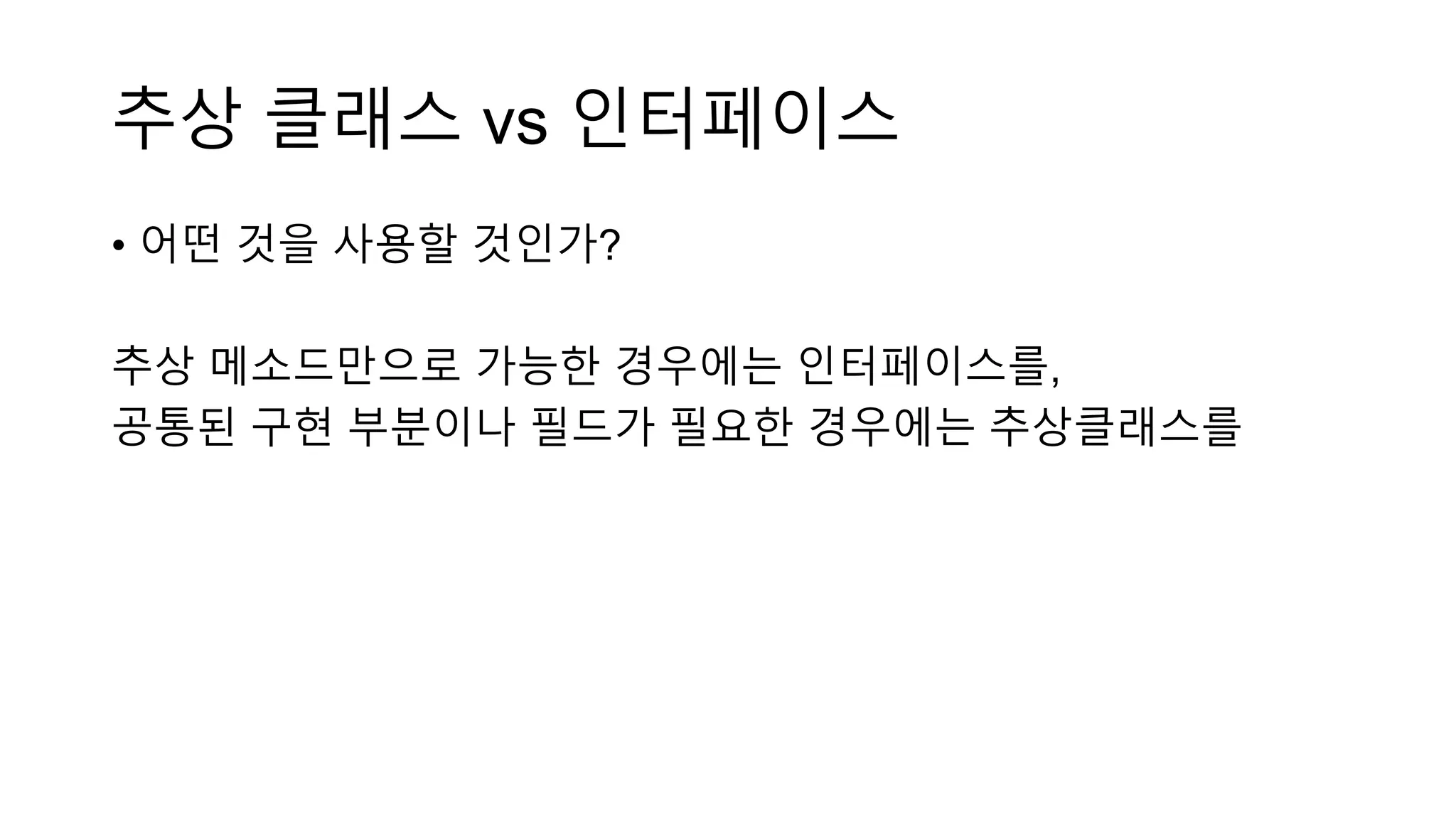 추상 클래스 vs 인터페이스
• 어떤 것을 사용할 것인가?
추상 메소드만으로 가능한 경우에는 인터페이스를,
공통된 구현 부분이나 필드가 필요한 경우에는 추상클래스를
 