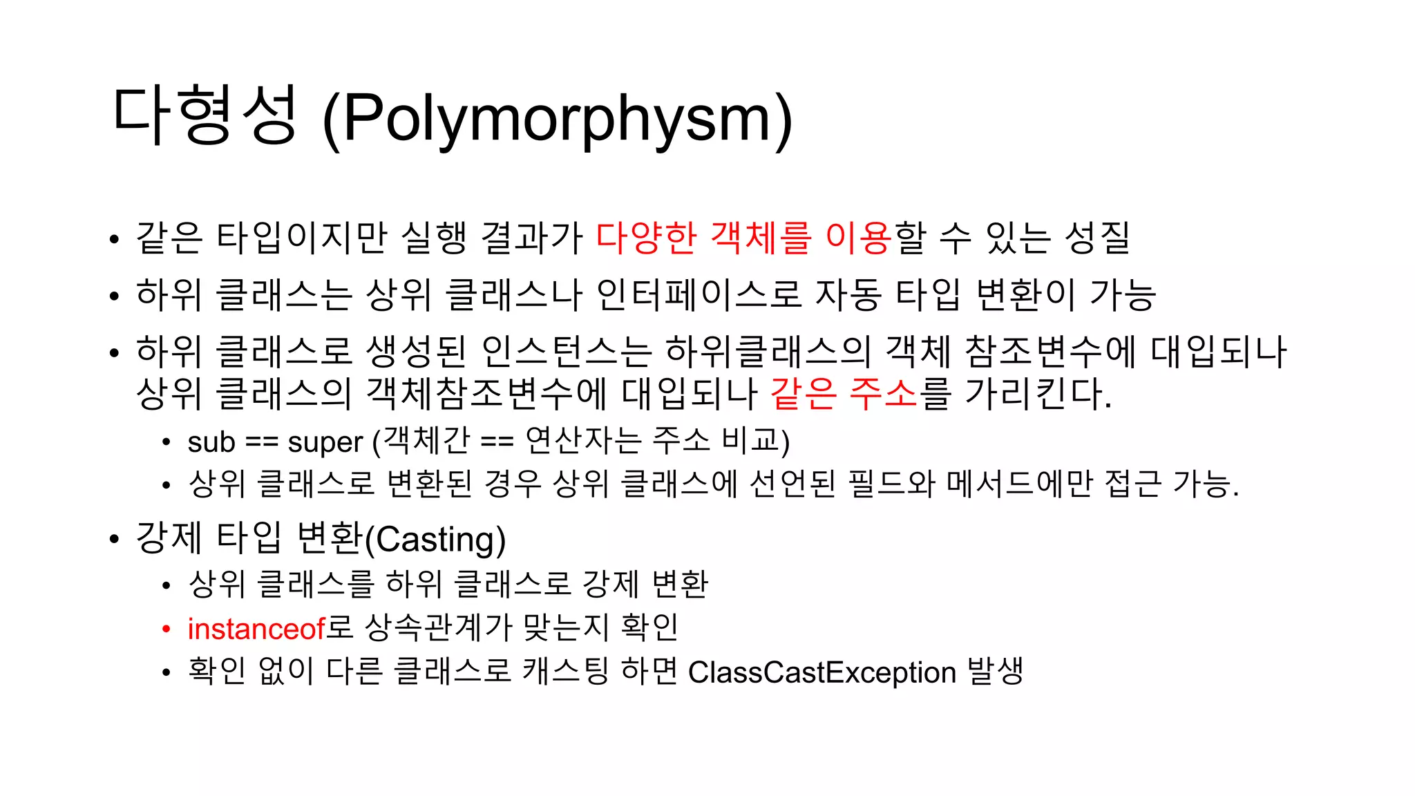 다형성 (Polymorphysm)
• 같은 타입이지만 실행 결과가 다양한 객체를 이용할 수 있는 성질
• 하위 클래스는 상위 클래스나 인터페이스로 자동 타입 변환이 가능
• 하위 클래스로 생성된 인스턴스는 하위클래스의 객체 참조변수에 대입되나
상위 클래스의 객체참조변수에 대입되나 같은 주소를 가리킨다.
• sub == super (객체간 == 연산자는 주소 비교)
• 상위 클래스로 변환된 경우 상위 클래스에 선언된 필드와 메서드에만 접근 가능.
• 강제 타입 변환(Casting)
• 상위 클래스를 하위 클래스로 강제 변환
• instanceof로 상속관계가 맞는지 확인
• 확인 없이 다른 클래스로 캐스팅 하면 ClassCastException 발생
 