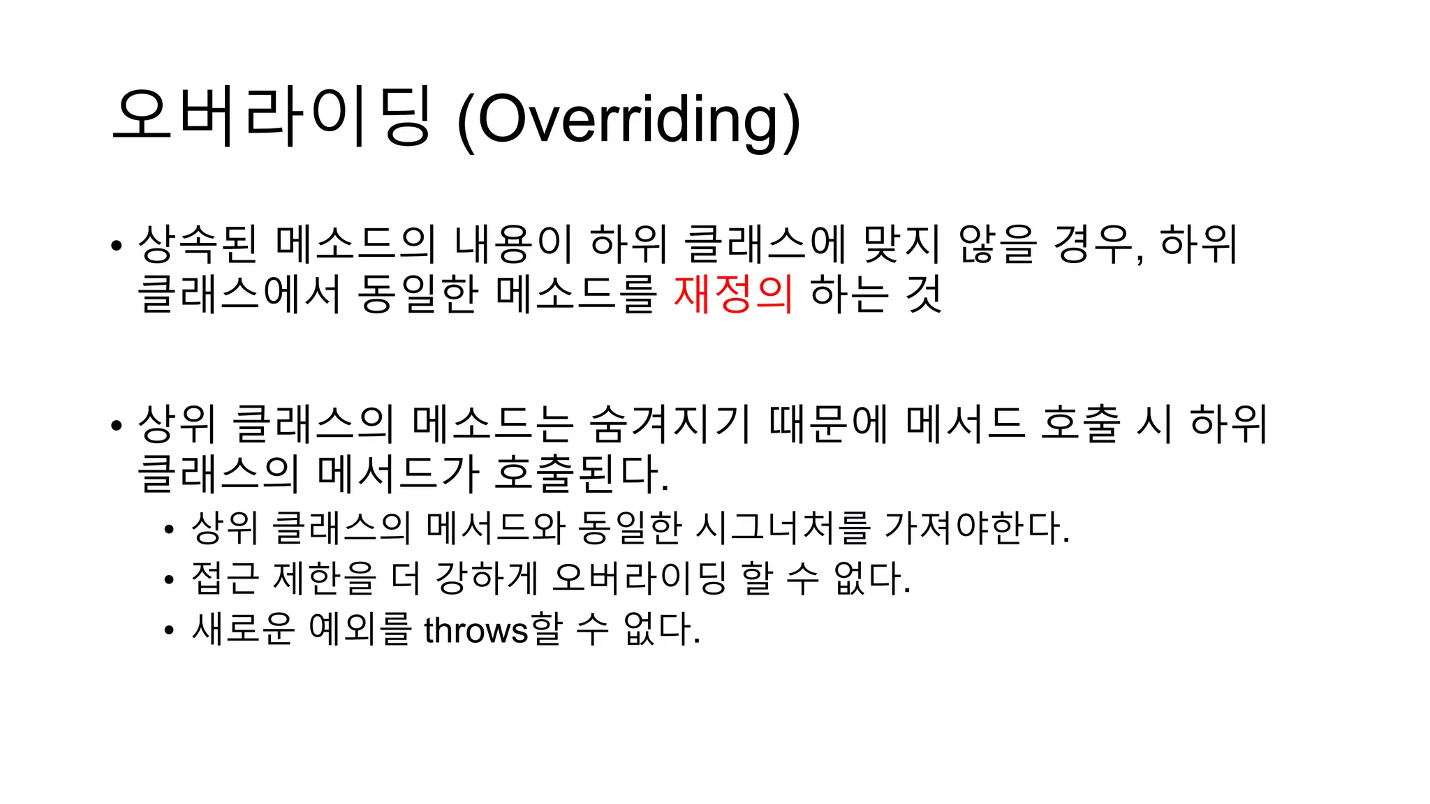 오버라이딩 (Overriding)
• 상속된 메소드의 내용이 하위 클래스에 맞지 않을 경우, 하위
클래스에서 동일한 메소드를 재정의 하는 것
• 상위 클래스의 메소드는 숨겨지기 때문에 메서드 호출 시 하위
클래스의 메서드가 호출된다.
• 상위 클래스의 메서드와 동일한 시그너처를 가져야한다.
• 접근 제한을 더 강하게 오버라이딩 할 수 없다.
• 새로운 예외를 throws할 수 없다.
 