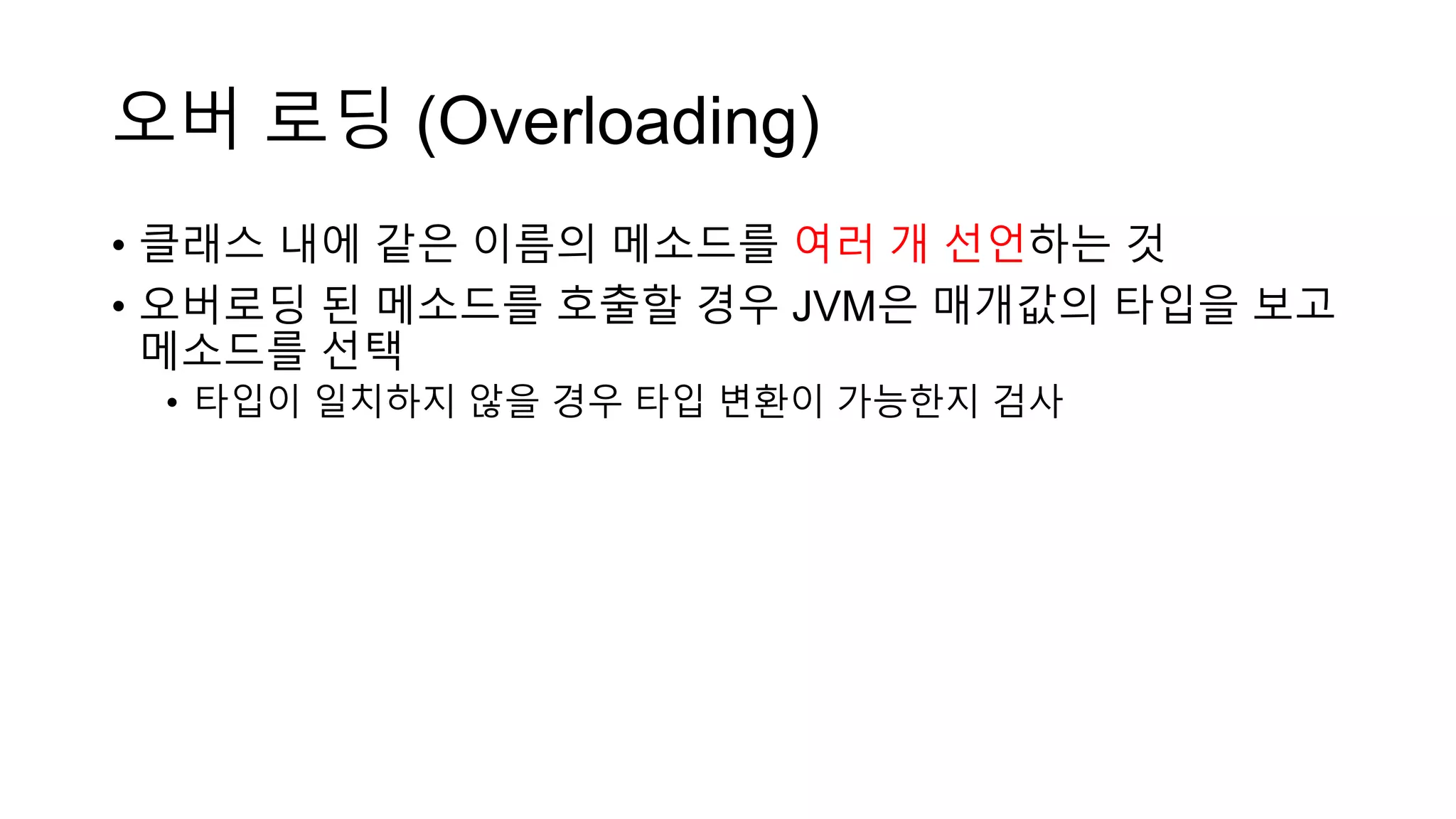 오버 로딩 (Overloading)
• 클래스 내에 같은 이름의 메소드를 여러 개 선언하는 것
• 오버로딩 된 메소드를 호출할 경우 JVM은 매개값의 타입을 보고
메소드를 선택
• 타입이 일치하지 않을 경우 타입 변환이 가능한지 검사
 