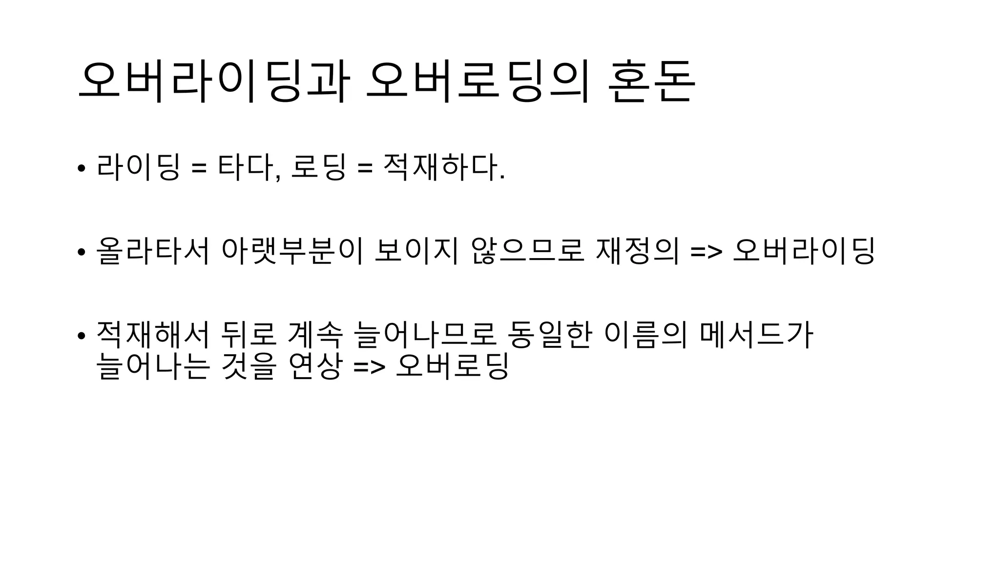 오버라이딩과 오버로딩의 혼돈
• 라이딩 = 타다, 로딩 = 적재하다.
• 올라타서 아랫부분이 보이지 않으므로 재정의 => 오버라이딩
• 적재해서 뒤로 계속 늘어나므로 동일한 이름의 메서드가
늘어나는 것을 연상 => 오버로딩
 
