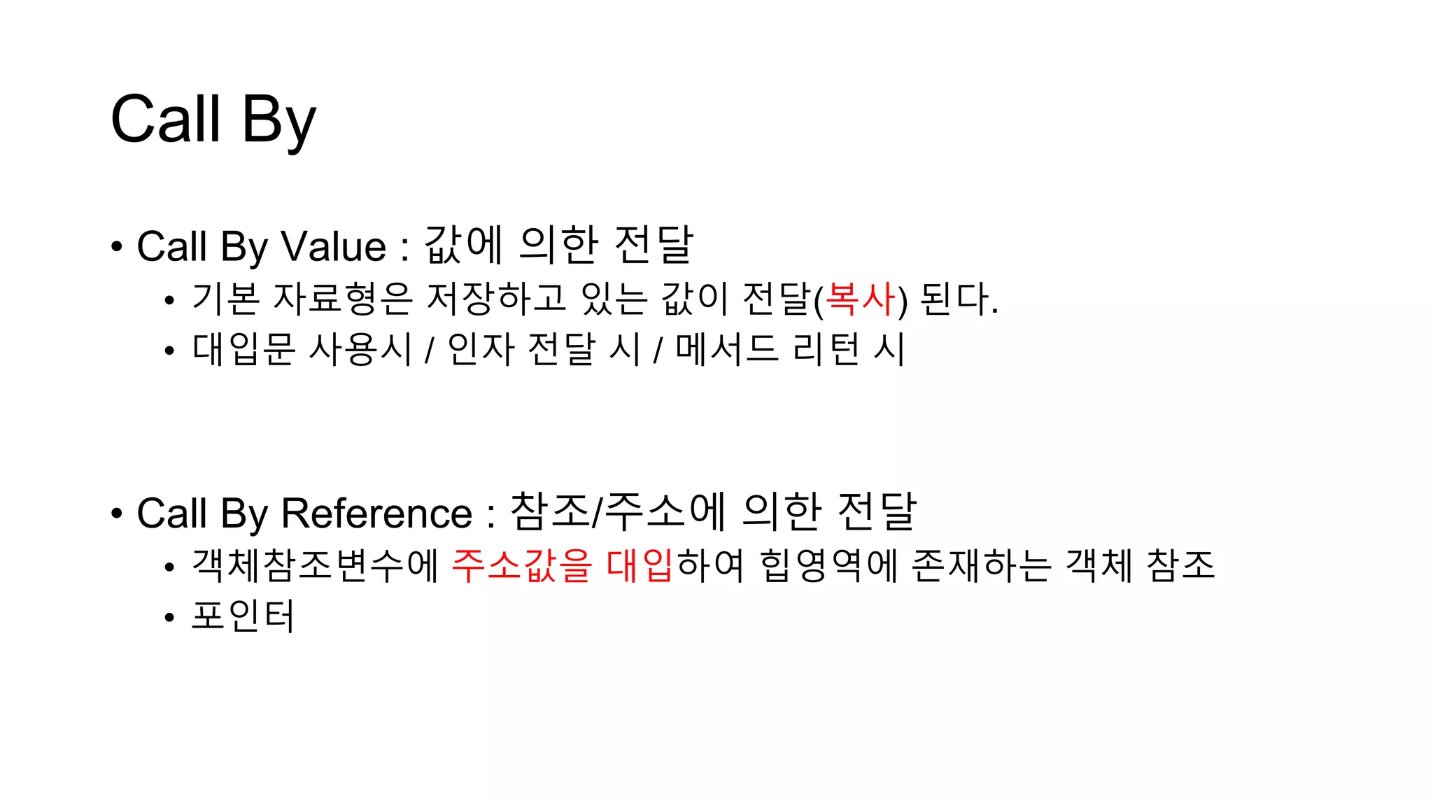 Call By
• Call By Value : 값에 의한 전달
• 기본 자료형은 저장하고 있는 값이 전달(복사) 된다.
• 대입문 사용시 / 인자 전달 시 / 메서드 리턴 시
• Call By Reference : 참조/주소에 의한 전달
• 객체참조변수에 주소값을 대입하여 힙영역에 존재하는 객체 참조
• 포인터
 