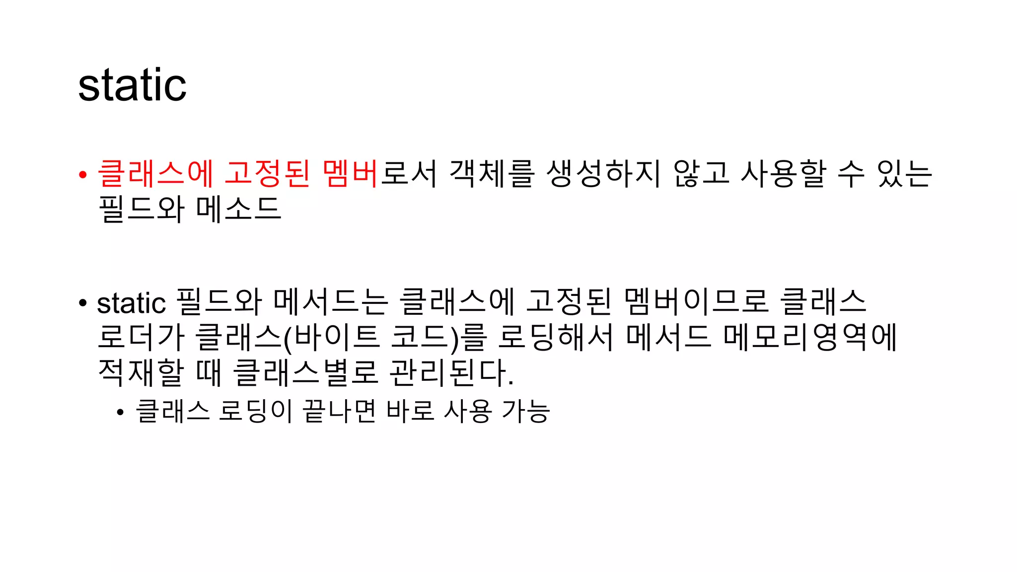 static
• 클래스에 고정된 멤버로서 객체를 생성하지 않고 사용할 수 있는
필드와 메소드
• static 필드와 메서드는 클래스에 고정된 멤버이므로 클래스
로더가 클래스(바이트 코드)를 로딩해서 메서드 메모리영역에
적재할 때 클래스별로 관리된다.
• 클래스 로딩이 끝나면 바로 사용 가능
 