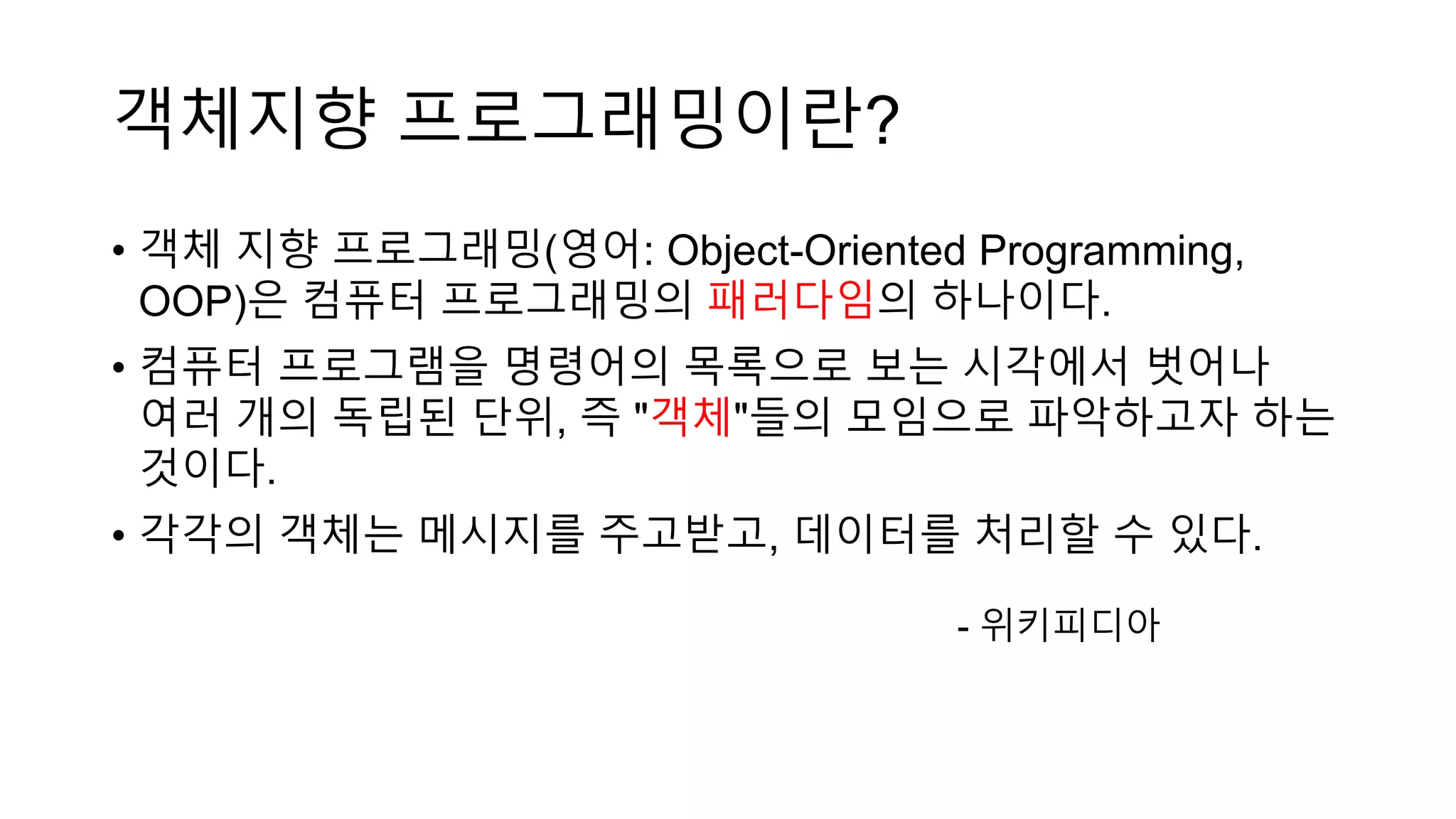 • 객체 지향 프로그래밍(영어: Object-Oriented Programming,
OOP)은 컴퓨터 프로그래밍의 패러다임의 하나이다.
• 컴퓨터 프로그램을 명령어의 목록으로 보는 시각에서 벗어나
여러 개의 독립된 단위, 즉 "객체"들의 모임으로 파악하고자 하는
것이다.
• 각각의 객체는 메시지를 주고받고, 데이터를 처리할 수 있다.
- 위키피디아
객체지향 프로그래밍이란?
 