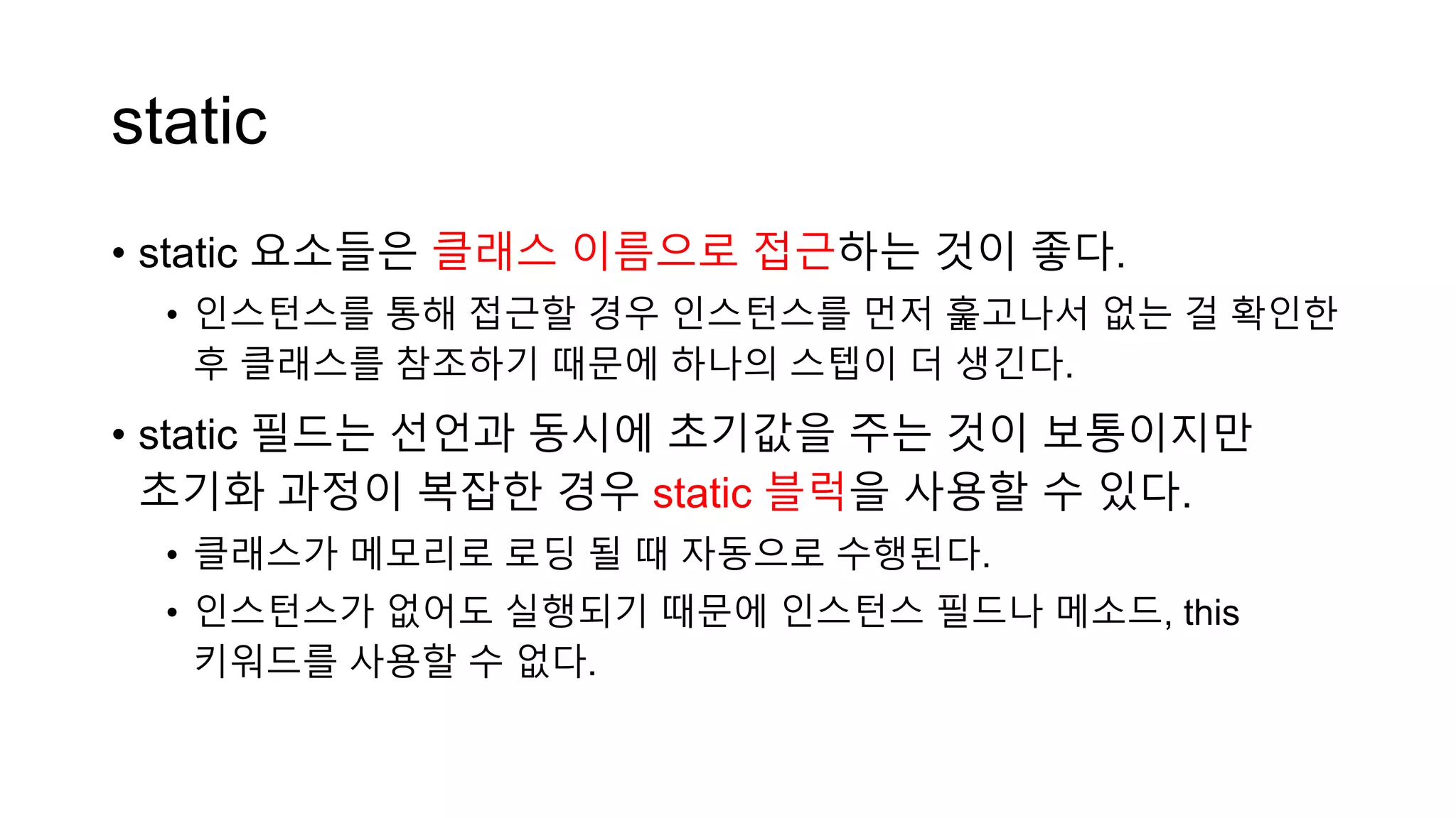 static
• static 요소들은 클래스 이름으로 접근하는 것이 좋다.
• 인스턴스를 통해 접근할 경우 인스턴스를 먼저 훑고나서 없는 걸 확인한
후 클래스를 참조하기 때문에 하나의 스텝이 더 생긴다.
• static 필드는 선언과 동시에 초기값을 주는 것이 보통이지만
초기화 과정이 복잡한 경우 static 블럭을 사용할 수 있다.
• 클래스가 메모리로 로딩 될 때 자동으로 수행된다.
• 인스턴스가 없어도 실행되기 때문에 인스턴스 필드나 메소드, this
키워드를 사용할 수 없다.
 