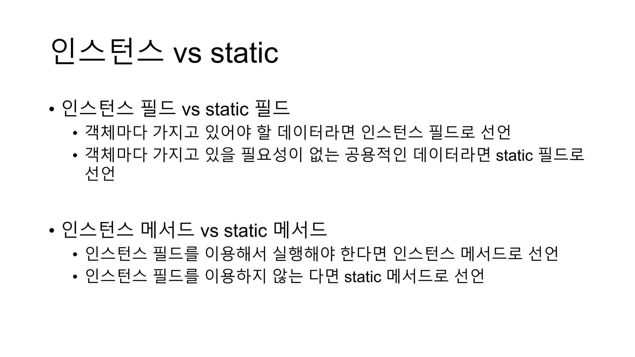 인스턴스 vs static
• 인스턴스 필드 vs static 필드
• 객체마다 가지고 있어야 할 데이터라면 인스턴스 필드로 선언
• 객체마다 가지고 있을 필요성이 없는 공용적인 데이터라면 static 필드로
선언
• 인스턴스 메서드 vs static 메서드
• 인스턴스 필드를 이용해서 실행해야 한다면 인스턴스 메서드로 선언
• 인스턴스 필드를 이용하지 않는 다면 static 메서드로 선언
 