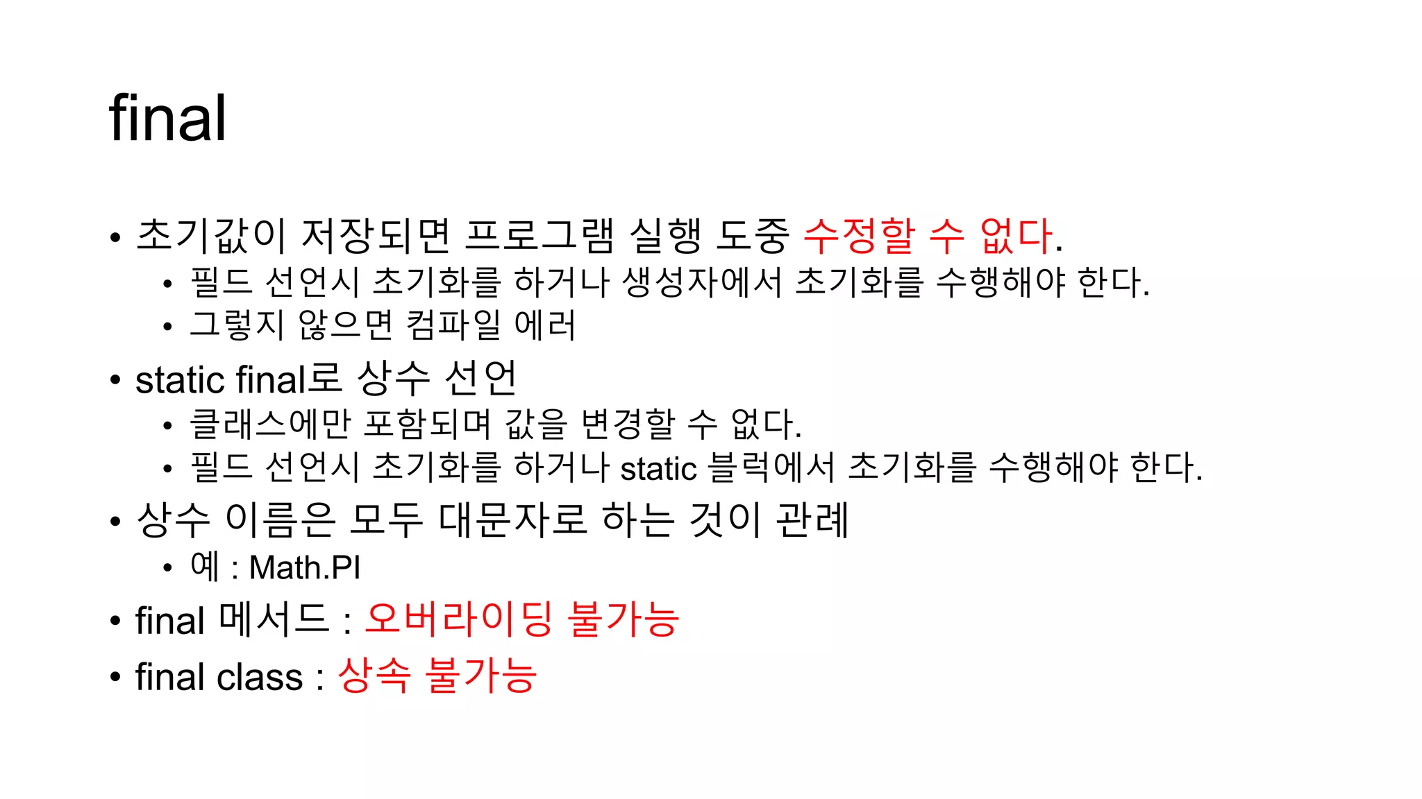 final
• 초기값이 저장되면 프로그램 실행 도중 수정할 수 없다.
• 필드 선언시 초기화를 하거나 생성자에서 초기화를 수행해야 한다.
• 그렇지 않으면 컴파일 에러
• static final로 상수 선언
• 클래스에만 포함되며 값을 변경할 수 없다.
• 필드 선언시 초기화를 하거나 static 블럭에서 초기화를 수행해야 한다.
• 상수 이름은 모두 대문자로 하는 것이 관례
• 예 : Math.PI
• final 메서드 : 오버라이딩 불가능
• final class : 상속 불가능
 