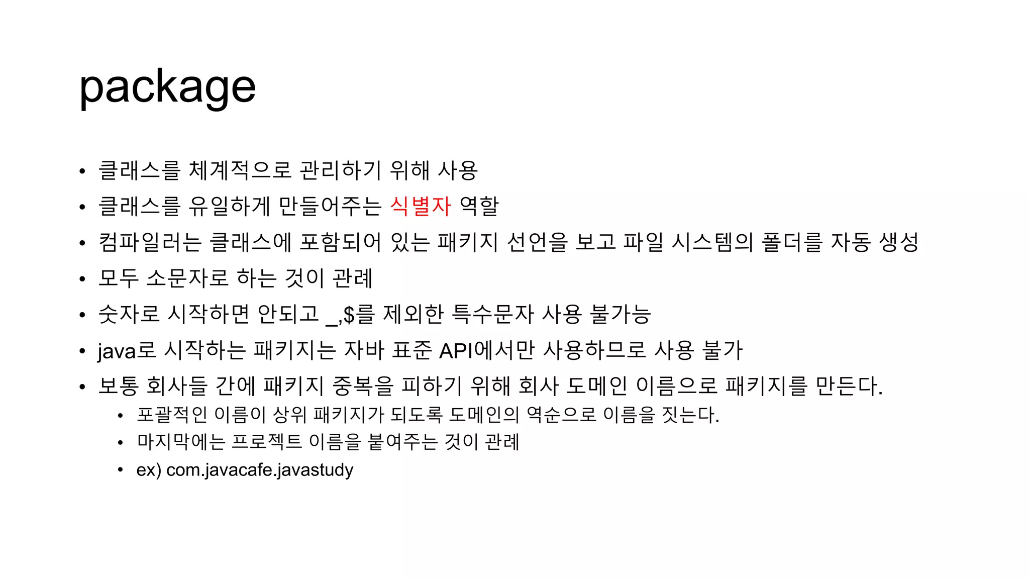 package
• 클래스를 체계적으로 관리하기 위해 사용
• 클래스를 유일하게 만들어주는 식별자 역할
• 컴파일러는 클래스에 포함되어 있는 패키지 선언을 보고 파일 시스템의 폴더를 자동 생성
• 모두 소문자로 하는 것이 관례
• 숫자로 시작하면 안되고 _,$를 제외한 특수문자 사용 불가능
• java로 시작하는 패키지는 자바 표준 API에서만 사용하므로 사용 불가
• 보통 회사들 간에 패키지 중복을 피하기 위해 회사 도메인 이름으로 패키지를 만든다.
• 포괄적인 이름이 상위 패키지가 되도록 도메인의 역순으로 이름을 짓는다.
• 마지막에는 프로젝트 이름을 붙여주는 것이 관례
• ex) com.javacafe.javastudy
 