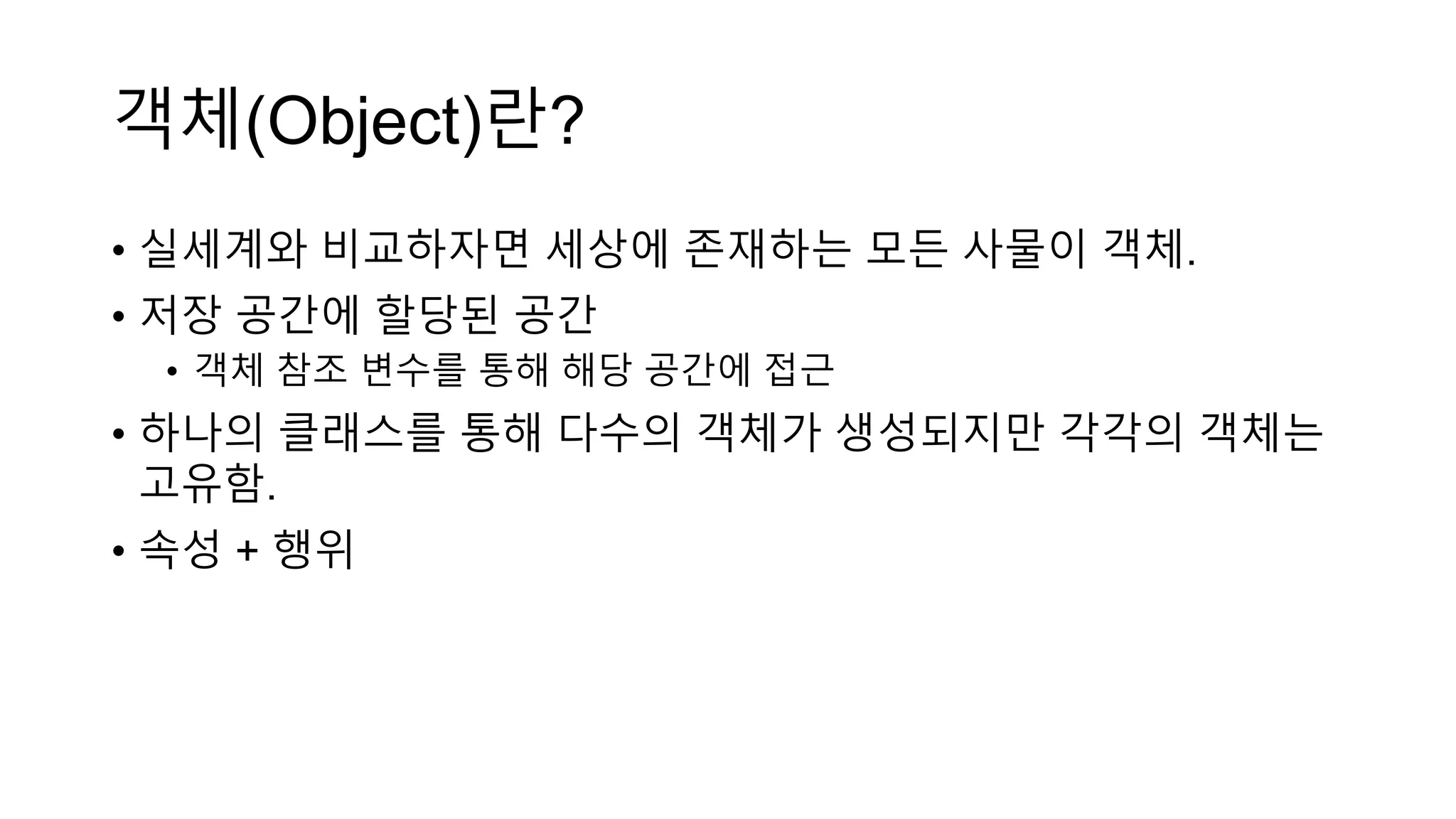 객체(Object)란?
• 실세계와 비교하자면 세상에 존재하는 모든 사물이 객체.
• 저장 공간에 할당된 공간
• 객체 참조 변수를 통해 해당 공간에 접근
• 하나의 클래스를 통해 다수의 객체가 생성되지만 각각의 객체는
고유함.
• 속성 + 행위
 